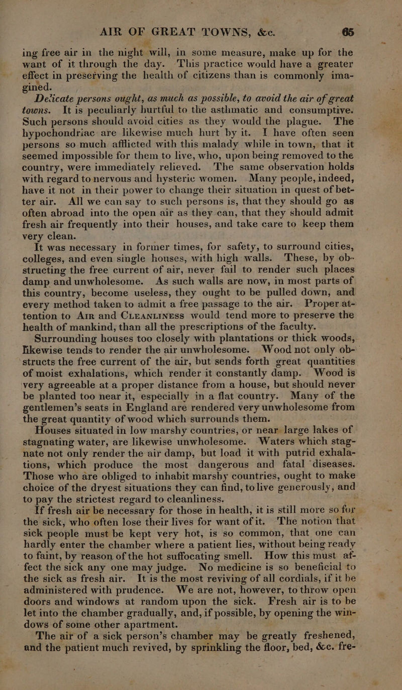 # ing free air in the night will, in some measure, make up for the want of it through the day. ‘Thus practice would have a greater effect in presefving the health of citizens than is commonly ima- gined. Devicate persons ought, as much as possible, to avoid the air of great towns. It is peculiarly hurtful to the asthmatic and consumptive. Such persons should avoid cities as they would the plague. The hypochondriac are likewise much hurt by it. I have often seen persons so much afflicted with this malady while in town, that it seemed impossible for them to live, who, upon being removed to the country, were immediately relieved. _The same observation holds with regard to nervous and hysteric women. Many people, indeed, have it not in their power to change their situation in quest of bet- ter air. All we can say to such persons is, that they should go as often abroad into the open air as they can, that they should admit fresh air frequently into their houses, and take care to keep them very clean. It was necessary in former times, for safety, to surround cities, colleges, and even single houses, with high walls. These, by ob- structing the free current of air, never fail to render such places damp andunwholesome. As such walls are now, in most parts of this country, become useless, they ought to be pulled down, and every method taken to admit a free passage to the air. Proper at- tention to Arr and CLEANLINEss would tend more to preserve the health of mankind, than all the prescriptions of the faculty. Surrounding houses too closely with plantations or thick woods, likewise tends to render the air unwholesome. Wood not only ob- structs the free current of the air, but sends forth great quantities of moist exhalations, which render it constantly damp. Wood is ‘very agreeable at a proper distance from a house, but should never be planted too near it, especially in a flat country. Many of the gentlemen’s seats in England are rendered very unwholesome from the great quantity of wood which surrounds them. ; Houses situated in low marshy countries, or near large lakes of stagnating water, are likewise unwholesome. ‘Waters which stag- nate not only render the air damp, but load it with putrid exhala- tions, which produce the most dangerous and fatal ‘diseases. Those who are obliged to inhabit marshy countries, ought to make choice of the dryest situations they can find, tolive generously, and to pay the strictest regard to cleanliness. ey If fresh air be necessary for those in health, it is still more so for the sick, who often lose their lives for want of it. The notion that sick people must be kept very hot, is so common, that one can hardly enter the chamber where a patient lies, without being ready to faint, by reason of the hot suffocating smell. How this must af- ' fect the sick any one may judge. No medicine is so beneficial to the sick as fresh air. It is the most reviving of all cordials, if it be administered with prudence. We are not, however, to throw open doors and windows at random upon the sick. Fresh air is to be _ let into the chamber gradually, and, if possible, by opening the win- dows of some other apartment. The air of a sick person’s chamber may be greatly freshened, and the patient much revived, by sprinkling the floor, bed, &amp;c. fre-