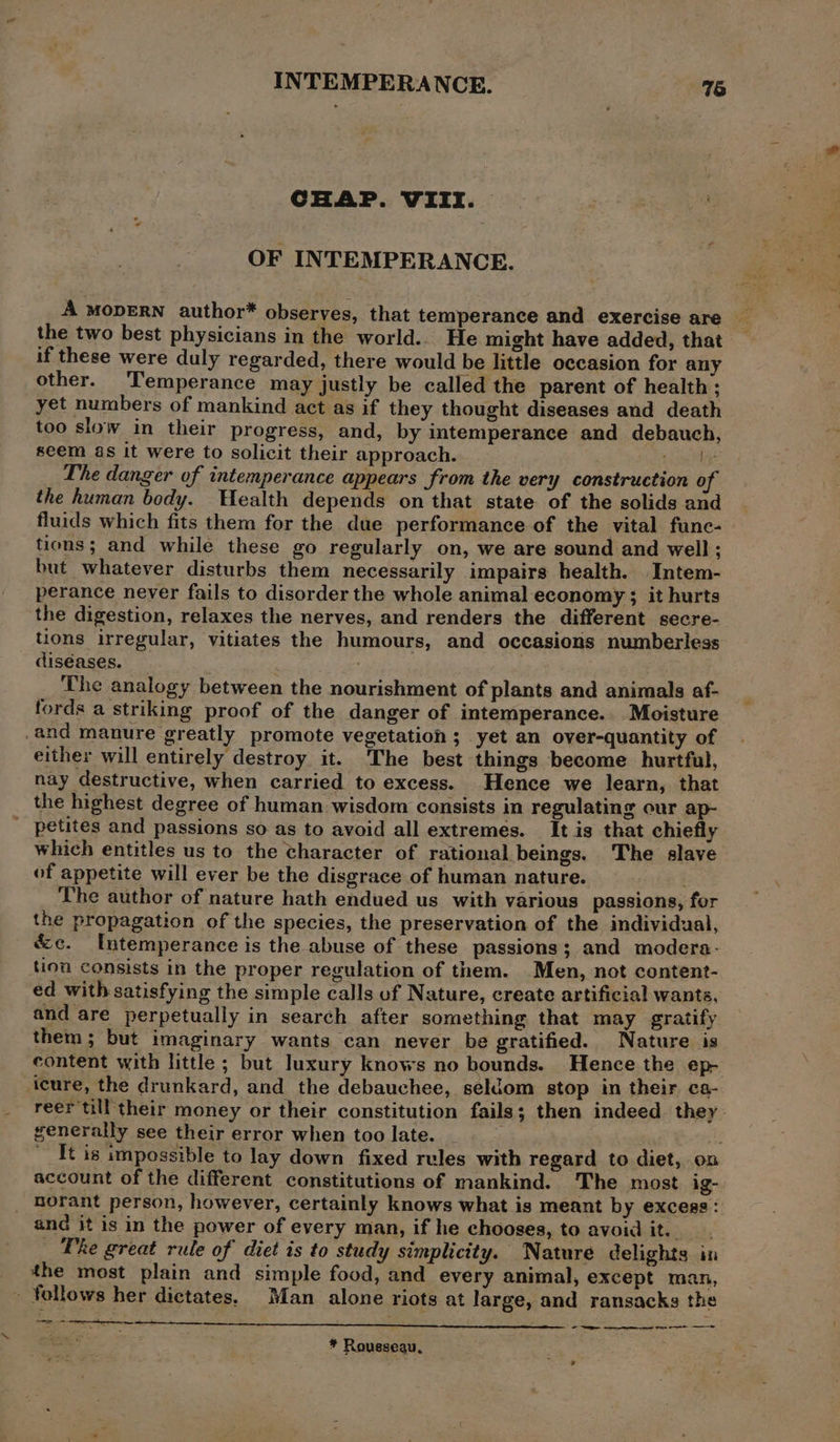 CHAP. VIII. — OF INTEMPERANCE. A MODERN author* observes, that temperance and exercise are the two best physicians in the world... He might have added, that if these were duly regarded, there would be little occasion for any other. Temperance may justly be called the parent of health: yet numbers of mankind act as if they thought diseases and death too slow in their progress, and, by intemperance and debauch, seem as it were to solicit their approach. tee ts The danger of intemperance appears from the very construction of the human body. Wealth depends on that state of the solids and fluids which fits them for the due performance of the vital fune- tions; and while these go regularly on, we are sound and well ; but whatever disturbs them necessarily impairs health. Intem- perance never fails to disorder the whole animal economy ; it hurts the digestion, relaxes the nerves, and renders the different secre- tions irregular, vitiates the humours, and occasions numberless diséases. ; The analogy between the nourishment of plants and animals af- fords a striking proof of the danger of intemperance. Moisture and manure greatly promote vegetation; yet an over-quantity of either will entirely destroy it. The best things become hurtful, nay destructive, when carried to excess. Hence we learn, that the highest degree of human wisdom consists in regulating our ap- ' petites and passions so as to avoid all extremes. It is that chiefly which entitles us to the character of rational beings. The slave of appetite will ever be the disgrace of human nature. . The author of nature hath endued us with various passions, for the propagation of the species, the preservation of the individual, &amp;c. Intemperance is the abuse of these passions; and modera- tion consists in the proper regulation of them. Men, not content- ed with satisfying the simple calls of Nature, create artificial wants, and are perpetually in search after something that may gratify them; but imaginary wants can never be gratified. Nature is content with little ; but luxury knows no bounds. Hence the ep- icure, the drunkard, and the debauchee, seldom stop in their ca- reer till their money or their constitution fails; then indeed. they generally see their error when too late. he It is impossible to lay down fixed rules with regard to diet, on account of the different constitutions of mankind. The most ig- norant person, however, certainly knows what is meant by excess: and it is in the power of every man, if he chooses, to avoid it. _ Phe great rule of diet is to study simplicity. Nature delights in the most plain and simple food, and every animal, except man, - follows her dictates. Man alone riots at large, and ransacks the ee Cae ——— ~ at a ee * Rousseau,