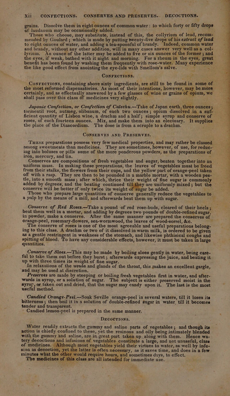 we f A Xil. CONFECTIONS. CONSERVES AND PRESERVES.. DECOCTIONS. grains. Dissolve them in eight ounces of common water : to which forty or fifty drops of laudanum may be occasionally added. ! 2 . Those who choose, may substitute, instead of this, the collyrium of lead, recom- mended by Goulard; which is made by putting twenty-five drops of his extract of lead to eight ounces of water, and adding a tea-spoonful of brandy. Indeed, common water and brandy, without any other addition, will in many cases answer very well as a col- lyrium. An ounce of the latter may be added to five or six ounces of the former ; and the eyes, if weak, bathed with it night and morning. For a rheum in the eyes, great the like good effect from anointing the eye-lids with Smellom’s salve. = x CONFECTIONS. the most reformed dispensatories. As most of their intentions, however, may be more certainly, and as effectually answered by a few glasses of wine or grains of opium, we shall pass over this class of medicines very slightly. : Japonic Confection, or Confection of Catechu.--Take of Japan earth, three ounces ; roses, of each fourteen ounces. Mix, and make them into an electuary. It supplies the place of the Diascordium. The dose is from a scruple to a drachm. CoNSERVES AND PRESERVES. among sweetmeats than medicines. They are sometimes, however, of use, for reduc-- ing into boluses or pills some of the more ponderous powders, as the preparations of iron, mercury, and tin. ; a Conserves are compositions of fresh vegetables and sugar, beaten together into an uniform mass. In making these preparations, the leaves of vegetables must be freed from their stalks, the flowers from their cups, and the yellow part of orange-peel taken off with a rasp. They are then to be pounded in a marble mortar, with a wooden pes- tle, into a smooth mass; after which, thrice their weight of fine sugar is commonly * conserve will be better if only twice its weight gar be added. i Those who prepare large quantities of conserve generally reduce the vegetables to a pulp by the means of a mill, and afterwards beat them up with sugar. . Conserve of Red Roses.—Take a pound of red rose-buds, cleared of their heels ; beat them well in a mortar, and adding by degrees two pounds of double-refined sugar, in powder, make a conserve. After the same manner are prepared the conserves of orange-peel, rosemary-flowers, sea-wormwood, the leaves of wood-sorrel, &amp;c. The conserve of roses is one of the most agreeable and useful preparations belong- ing to this class. A drachm or two of it dissolved in warm milk, is bs ee to be given as a gentle restringent in weakness of the stomach, and likewise phthisical coughs and spitting of blood. To have any considerable effects, however, it must be taken in large quantities. Conserve of Sloes.—This may be made by boiling sloes gently in water, being care- ful to take them out before they burst ; afterwards expressing the juice, and beating it up with three times its weight of fine sugar. In relaxations of the uvula and glands of the throat, this makes an excellent gargle, ‘and may be used at discretion. Preserves are made by steeping or boiling fresh vegetables first in water, and after- wards in syrup, or a solution of sugar. The subject is either preserved moist in the syrur, er taken out and dried, that the sugar may candy upon it. The last is the most useful method. ‘Candied Orange-Peel.—-Soak Seville orange-peel in several waters, till it loses its bitterness ; then boil it in a solution of double-refined éugar in water, till it becomes tender and transparent. Candied lemon-peel is prepared in the same manner. é s DECOCTIONS. Water readily extracts the gummy and saline parts of vegetables ; and though its action is chiefly confined to these, yet the resinous and oily being intimately blended with the gummy and saline, are in great part taken up_along with them. Hence wa- tery decoctions and infusions of vegetables. constitute a large, and not unuseful, clasa of medicines. Although most vegetables yield their virtues to water, as well by infu- sion as decoction, yet the latter is often necessary, as it saves time, and does in a few minutes what the other would require hours, and sometimes days, to effect. The medicines of this class are all intended for immediate use. * hi +f ee oe ae” a \ * BOs, Ke