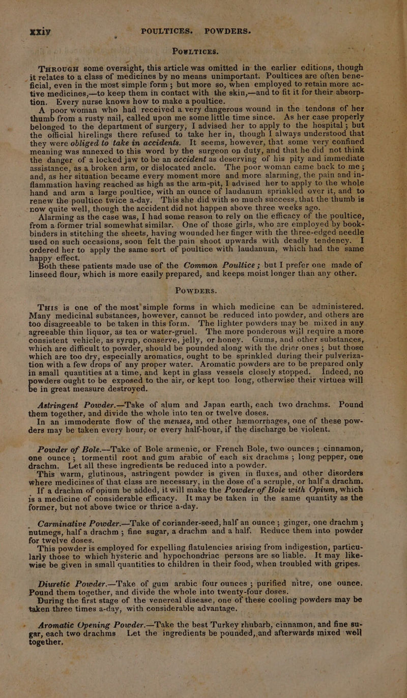 XXxiy AP POULTICES. POWDERS. vi | PowLTICESs. THROUGH some oversight, this article was omitted in the earlier editions, though — _it relates to a class of medicines by no means unimportant. Poultices are often bene- ficial, even in the most simple form; but more so, when employed to retain more ac- tive medicines,—to keep them in contact with the skin,—and to fit it for their absorp- tion. Every nurse knows how to make a poultice. ’ Pace A poor woman who had received a very dangerous wound in the tendons of her — thumb from a rusty nail, called upon me some little time since. As her case properly — belonged to the department of surgery, I advised her to apply to the hospital; but the official hirelings there refused to take her in, though [ always understood that © they were obliged to take in accidents. It seems, however, that some very confined meaning was annexed to this word by the surgeon on duty, and that he did not think the danger of a locked jaw to be an accident as deserving of his pity and immediate assistance, as a broken arm, or dislocated ancle. The poor woman came back to me ; and, as her situation became every moment more and more alarming, the pain and in-- flammation having reached as high as the arm-pit, I advised her to apply to the whole hand and arm a large poultice, with an ounce of Jaudanum sprinkled over it, and to _ renew the poultice twice a-day. This she did with so much success, that the thumb is | -now quite well, though the accident did not happen above three weeks ago. Alarming as the case was, I had some reason to rely on the efficacy of the poultice, — from a former trial somewhat similar. One of those girls, who are employed by book- binders in stitching the sheets, having wounded her finger with the three-edged needle used on such occasions, soon felt the pain shoot upwards with deadly tendency. I scare at to apply the same sort of poultice with laudanum, which had the same a effect. - ae oe Sost Both these patients made use of the Common Poultice ; but I prefer one made of linseed flour, which is more easily prepared, and keeps moist longer than any other. POWDERS. 3 Tus is one of the most’simple forms in which medicine can be administered. Many medicinal substances, however, cannot be reduced into powder, and others are — too disagreeable to be taken in this form. The lighter powders may be mixed in any ai agreeable thin liquor, as tea or water-gruel. The more ponderous will require a more’ po ae consistent vehicle, as syrup, conserve, jelly, or honey. Gums, and other substances, $ which are difficult to powder, should be pounded along with the drier ones; but those - which are too dry, especially aromatics, ought to be sprinkled during their pulveriza- tion with a few drops of any proper water. Aromatic powders are to be prepared only in small quantities at a time, and kept in glass vessels closely stopped. Indeed, no 7. powders ought to be exposed to the air, or kept too long, otherwise their virtues will . be in great measure destroyed. Die Astringent Powder.—Take of alum and Japan earth, each two drachms. Pound them together, and divide the whole into ten or twelve doses. In an immoderate flow of the menses, and other hemorrhages, one of these pow- ders may be taken every hour, or every half-hour, if the discharge be violent. Powder of Bole.—-Take of Bole armenic, or French Bole, two ounces ; cinnamon, one ounce ; tormentil root and gum arabic of each six drachms ; long pepper, one drachm. Let all these ingredients be reduced into a powder. This warm, glutinous, astringent powder is given in fluxes, and other disorders where medicines of that class are necessary, in the dose of.a scruple, or half a drachm. If a drachm of opium be added, it will make the Powder of Bole with Opium, which is a medicine of considerable efficacy. It may be taken in the same quantity as the former, but not above twice or thrice a-day. _ Carminative Powder.—Take of coriander-seed, half an ounce; ginger, one drachm ; nutmegs, half a drachm ; fine sugar, a drachm anda half. Reduce them into powder for twelve doses. This powder is employed for expelling flatulencies arising from indigestion, particu- larly those to which hysteric and hypochondriac persons are so liable. It may like- wise be given in small quantities to children in their food, when troubled with gripes. we Diuretic Powder.—Take of gum arabic four ounces ; purified nitre, one ounce. Pound them together, and divide the whole into twenty-four doses. During the first stage of the venereal disease, one of these cooling powders may be taken three times a-day, with considerable advantage. ; » Aromatic Opening Powder.—Take the best Turkey rhubarb, cinnamon, and fine su- gar, nee two drachms_ Let the ingredients be pounded,,and afterwards mixed well together, “Dig ; ; ;