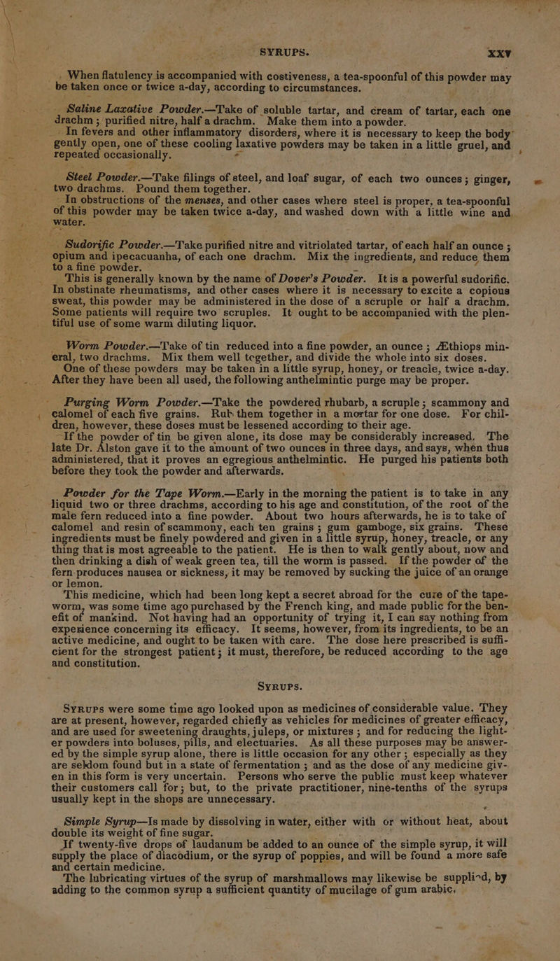 . When flatulency is accompanied with costiveness, a tea-spoonful of this powder may i Saline Laxative Powder.—Take of soluble tartar, and cream of tartar, each one drachm ; purified nitre, halfadrachm. Make them into a powder. gently open, one of these cooling laxative powders may be taken in a little gruel, and repeated occasionally. ? Steel Powder.—Take filings of steel, and loaf sugar, of each two ounces; ginger, two.drachms. Pound them together. In obstructions of the menses, and other cases where steel is proper, a tea-spoonful of this powder may be taken twice a-day, and washed down with a little wine and. to a fine powder. © : Ng _ This is generally known by the name of Dover’s Powder. It is a powerful sudorific. In obstinate rheumatisms, and other cases where it is necessary to excite a copious tiful use of some warm diluting liquor. Worm Powder.—Take of tin reduced into a fine powder, an ounce ; /Zthiops min- eral, two drachms. Mix them well tegether, and divide the whole into six doses. One of these powders may be taken in a little syrup, honey, or treacle, twice a-day. calomel of each five grains. Rub them together in a mortar for one dose. For chil- dren, however, these doses must be lessened according to their age. ~If the powder of tin be given alone, its dose may be considerably increased. The late Dr. Alston gave it to the amount of two ounces in three days, and says, when thus administered, that it proves an egregious anthelmintic. He purged his patients both before they. took the powder and afterwards. ; Powder for the Tape Worm.—Early in the morning the patient is to take in any ‘liquid two or three drachms, according to his age and constitution, of the root of the male fern reduced into a fine powder. About two hours afterwards, he is to take of calomel and resin of scammony, each ten grains; gum gamboge, six grains. These ingredients must be finely powdered and given in a little syrup, honey, treacle, or any thing that is most agreeable to the patient. He is then to walk gently about, now and then drinking a dish of weak green tea, till the worm is passed. If the powder of the aces nausea or sickness, it may be removed by sucking the juice of an orange or lemon. This medicine, which had been long kept a secret abroad for the cuze of the tape- worm, was some time ago purchased by the French king, and made public for the ben- efit of manzind. Not having had an opportunity of trying it, I can say nothing from experience concerning its efficacy. It seems, however, from its ingredients, to be an active medicine, and ought to be taken with care. The dose here prescribed is suffi- cient for the strongest patient; it must, therefore, be reduced according to the age and constitution. SYRUPS. SYRUPs were some time ago looked upon as medicines of considerable value. They are at present, however, regarded chiefly as vehicles for medicines of greater efficacy, and are used for sweetening draughts, juleps, or mixtures ; and for reducing the light- © er powders into boluses, pills, and electuaries. As all these purposes may be answer- ed by the simple syrup alone, there is little occasion for any other ; especially as they are sekdom found but in a state of fermentation ; and as the dose of any medicine giv- en in this form is very uncertain. Persons who serve the public must keep whatever their customers call for; but, to the private practitioner, nine-tenths of the syrups usually kept in the shops are unnecessary. Simple Syrup—Is made by dissolving in water, either with or without heat, about double its weight of fine sugar. gle ’ ; If twenty-five drops of laudanum be added to an ounce of the simple syrup, it will supply the place of diacodium, or the syrup of poppies, and will be found a more safe and certain medicine. ‘  The lubricating virtues of the syrup of marshmallows may likewise be supplicd, by adding to the common syrup a sufficient quantity of mucilage of gum arabic,