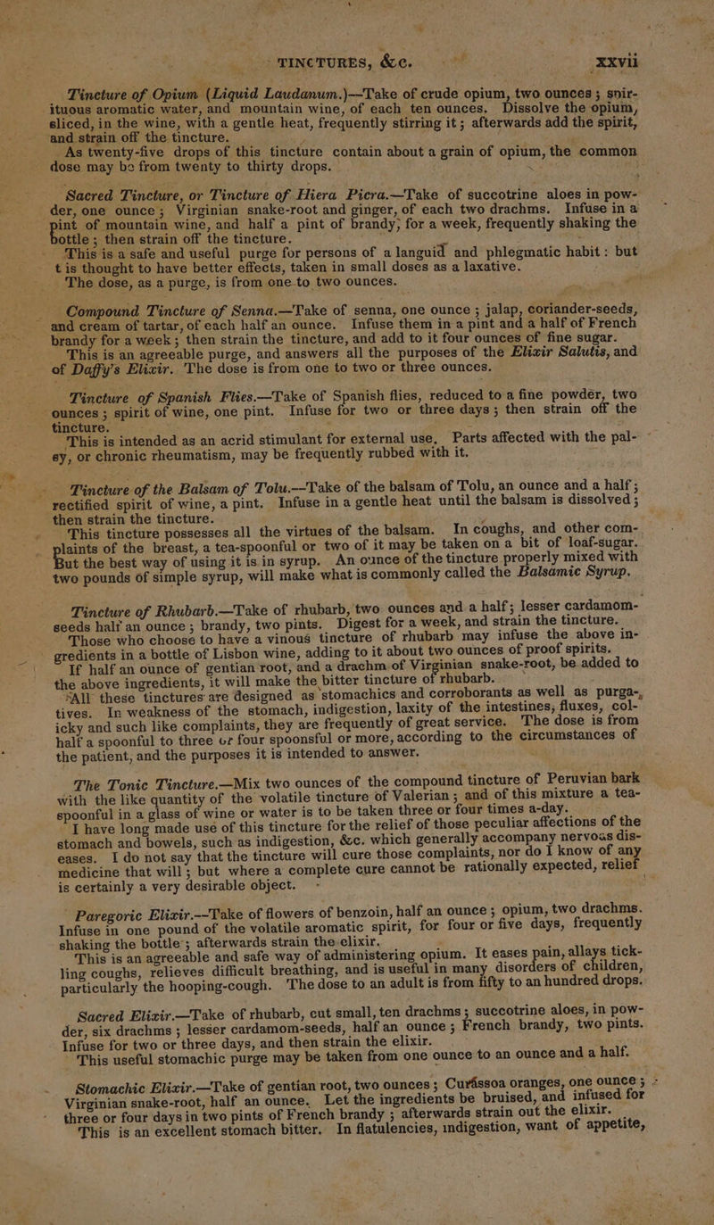 &gt; TInc'ruREs, &amp;ce. _XXvil _ Tineture of Opium (Liquid Laudanum.)—-Take of crude opium, two ounces ; snir- neue Hone ear eli mean wine, of each ten ounces. Dissolve the opium, sliced, in the wine, with a gentle heat, frequently stirring it; afterwar iri and strain off the tincture. i ; ‘ NE Bae _As twenty-five drops of this tincture contain about a grain of opium, As 11s ium, the commo dose may be from twenty to thirty drops. | ie i ey re af ‘Sacred Tincture, or Tincture of Hiera Picra.—Take of succotrine aloes in pow- ; oor one ounce ; yee sade and ginger, of each two drachms. Infuse in a int of mountain wine, and half a pint of brandy, for a week, frequently shaking the Dottie ; then strain off the tincture. ail ares neat ‘This is a safe and useful purge for persons of alanguid and phlegmatic habit : but t is thought to have better effects, taken in small doses as a laxative. The dose, as a purge, is from one_to two ounces. Compound Tincture of Senna.—Take of senna, one ounce ; jalap, coriander-seeds, and cream of tartar, of each half an ounce. Infuse them in a pint and a half of French brandy for a week ; then strain the tincture, and add to it four ounces of fine sugar. _ This is an agreeable purge, and answers all the purposes of the Elixir Salutis, and of Daffy’s Elixir. The dose is from one to two or three ounces. ‘Tincture of Spanish Flies.—Take of Spanish flies, reduced to a fine powder, two ounces ; spirit of wine, one pint. Infuse for two or three days ; then strain off the tincture. -— arth 3 : ‘This is intended as an acrid stimulant for external use, Parts affected with the pal- ey, or chronic rheumatism, may be frequently rubbed with it. Tincture of the Balsam of Tolu.--Take of the balsam of Tolu, an ounce and a half; rectified spirit of wine, a pint. Infuse in a gentle heat until the balsam is dissolved ; then strain the tincture. : This tincture possesses all the virtues of the balsam. In coughs, and other com- dasa of the breast, a tea-spoonful or two of it may be taken on a bit of loaf-sugar. ut the best way of using it is in syrup. An ounce of the tincture properly mixed with two pounds of simple syrup, will make what is commonly called the Balsamic Syrup. Tincture of Rhubarb.—Take of rhubarb, two ounces and a half; lesser cardamom- seeds half an ounce ; brandy, two pints. Digest for a week, and strain the tincture. “Those who choose to have a vinous tincture of rhubarb may infuse the above in- gredients in a bottle of Lisbon wine, adding to it about two ounces of proof spirits. If half an ounce of gentian root, and a drachm of Virginian snake-root, be added to the above ingredients, it will make the bitter tincture oF rhubarb. : All these tinctures are designed as stomachics and corroborants as well as purga-, tives. In weakness of the stomach, indigestion, laxity of the intestines; fluxes, col- icky and such like complaints, they are frequently of great service. The dose is from half a spoonful to three or four spoonsful or more, according to the circumstances of the patient, and the purposes it is intended to answer. The Tonic Tincture.—Mix two ounces of the compound tincture of Peruvian bark with the like quantity of the volatile tincture of Valerian ; and of this mixture a tea- spoonful in a glass of wine or water is to be taken three or four times a-day. I have long made use of this tincture for the relief of those peculiar affections of the stomach and bowels, such as indigestion, &amp;c. which generally accompany nervous dis- eases. I do not say that the tincture will cure those complaints, nor do I know of any medicine that will; but where a complete cure cannot be rationally expected, relief is certainly a very desirable object. wi Paregoric Elizir.--Take of flowers of benzoin, half an ounce ; opium, two drachms. Infuse in one pound of the volatile aromatic spirit, for four or five days, frequently shaking the bottle’; afterwards strain the elixir. rhe This is an agreeable and safe way of administering opium. It eases pain, allays tick- ling coughs, relieves difficult breathing, and is useful in many disorders of children, particularly the hooping-cough. The dose to an adult is from fifty to an hundred drops. Sacred Elixir —Take of rhubarb, cut small, ten drachms ; succotrine aloes, in pow- der, six drachms ; lesser cardamom-seeds, half an ounce ; French brandy, two pints. Infuse for two or three days, and then strain the elixir. This useful stomachic purge may be taken from one ounce to an ounce and a half. Stomachic Elizir.—Take of gentian root, two ounces ; Curassoa oranges, one ounce ; : Virginian snake-root, half an ounce, Let the ingredients be bruised, and infused for three or four days in two pints of French brandy ; afterwards strain out the elixir. _ This is an excellent stomach bitter. In flatulencies, indigestion, want of appetite,