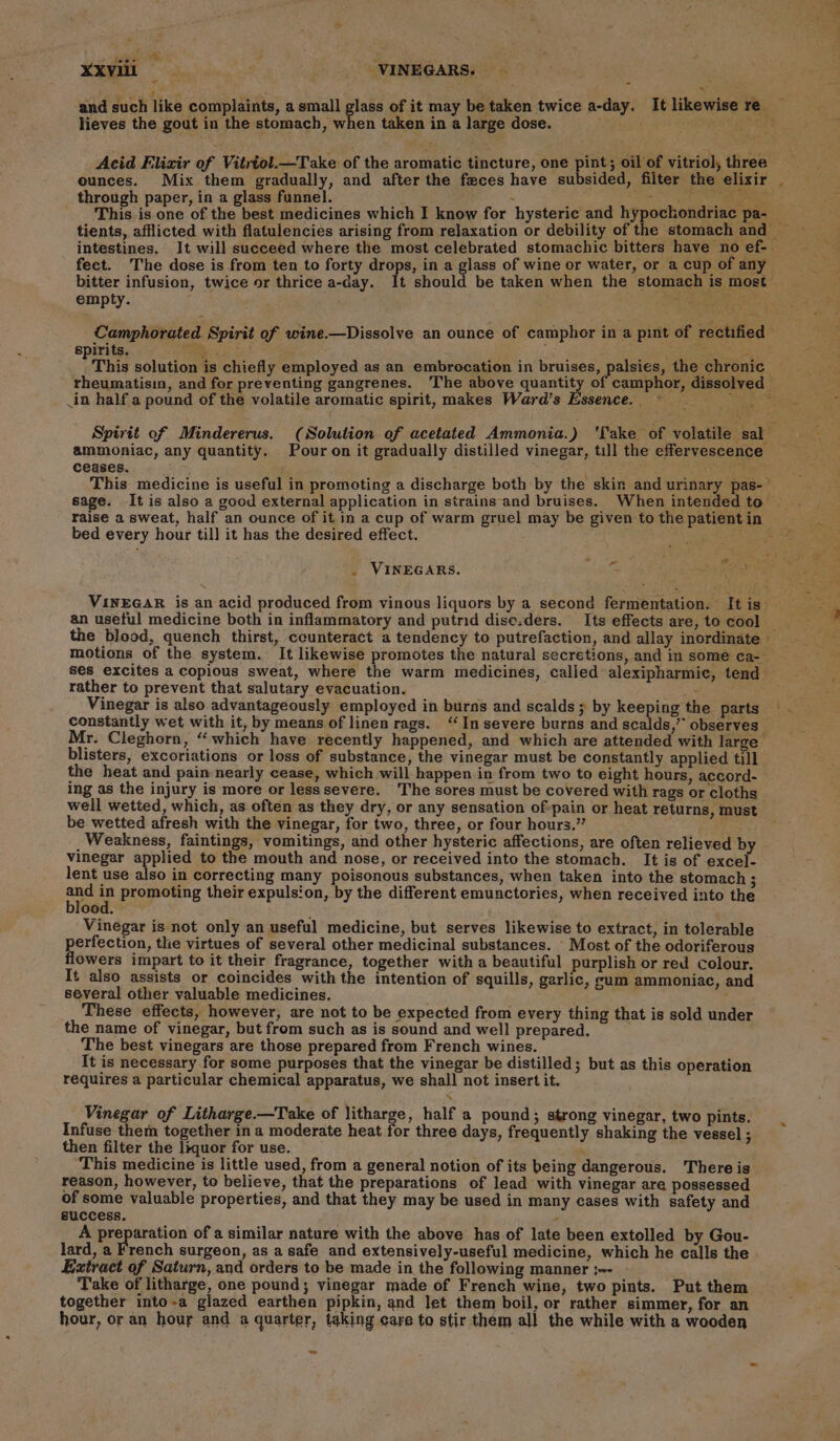 ais api a ae r) ‘ } XXV111 Si VINEGARS. and such like complaints, a small glass of it may be taken twice a-day. It likewise re lieves the gout in the stomach, when taken in a large dose. rater ra Acid Flizir of Vitriol.—Take of the aromatic tincture, one ee oil of vitriol, three ounces. Mix them gradually, and after the feces have subsided, filter the elixir . through paper, in a glass funnel. See sik oy) oak This is one of the best medicines which I know for hysteric and hypockondriac pa- _ tients, afflicted with flatulencies arising from relaxation or debility of the stomach and intestines. It will succeed where the most celebrated stomachic bitters have no ef-| fect. The dose is from ten to forty drops, in a glass of wine or water, or a cup of any bitter infusion, twice or thrice a-day. It should be taken when the stomach is most empty. Re ee _Camphorated Spirit of wine.—Dissolve an ounce of camphor in a pint of rectified spirits. Wai i ; es wey ON 8 PThis solution is chiefly employed as an embrocation in bruises, palsies, the chronic rheumatisin, and for preventing gangrenes. The above quantity of camphor, dissolved .in half a pound of the volatile aromatic spirit, makes Ward’s Essence. ~ “ON ee ate Nos ae Spirit of Mindererus. (Solution of acetated Ammonia.) ‘Take of volatile sal ammoniac, any quantity. Pour on it gradually distilled vinegar, till the effervescence — ceases. ; é, This medicine is useful in promoting a discharge both by the skin and urinary pas-— sage. It is also a good external application in strains and bruises. When intended to | raise a sweat, half an ounce of it in a cup of warm gruel may be given to the patient in Rasa bed every hour till it has the desired effect. ay BEE® Bante - a . VINEGARS. VINEGAR is an acid produced from vinous liquors by a second fermentation. [tis an useful medicine both in inflammatory and putrid diso.ders. Its effects are, to cool — the blood, quench thirst, ccunteract a tendency to putrefaction, and allay inordinate — motions of the system. It likewise promotes the natural secretions, and in some ca- ses excites a copious sweat, where the warm medicines, called alexipharmic, tend rather to prevent that salutary evacuation. . Vinegar is also advantageously employed in burns and scalds; by keeping the parts constantly wet with it, by means of linen rags. “In severe burns and scalds,’’ observes — Mr. Cleghorn, “which have recently happened, and which are attended with large blisters, excoriations or loss of substance, the vinegar must be constantly applied till the heat and pain nearly cease, which will happen in from two to eight hours, accord- ing as the injury is more or lesssevere. The sores must be covered with rags or cloths well wetted, which, as often as they dry, or any sensation of-pain or heat returns, must be wetted afresh with the vinegar, for two, three, or four hours.” ’ Weakness, faintings, vomitings, and other hysteric affections, are often relieved by vinegar applied to the mouth and nose, or received into the stomach. It is of excel- lent use also in correcting many poisonous substances, when taken into the stomach 3 _— in promoting their expulsion, by the different emunctories, when received into the ood. Vinegar is not only an useful medicine, but serves likewise to extract, in tolerable perfection, the virtues of several other medicinal substances. - Most of the odoriferous flowers impart to it their fragrance, together with a beautiful purplish or red colour. It also assists or coincides with the intention of squills, garlic, cum ammoniac, and several other valuable medicines. ‘ These effects, however, are not to be expected from every thing that is sold under the name of vinegar, but from such as is sound and well prepared. . The best vinegars are those prepared from French wines. It is necessary for some purposes that the vinegar be distilled; but as this operation requires a particular chemical apparatus, we shall not insert it. Vinegar of Litharge.—Take of litharge, half a pound; strong vinegar, two pints. | Infuse them together in a moderate heat for three days, frequently shaking the vessel ; then filter the liquor for use. This medicine is little used, from a general notion of its being dangerous. There is reason, however, to believe, that the preparations of lead with vinegar are possessed of some valuable properties, and that they may be used in many cases with safety and success. , A preparation of a similar nature with the above has of late been extolled by Gou- lard, a French surgeon, as a safe and extensively-useful medicine, which he calls the Extract of Saturn, and orders to be made in the following manner ;-- Take of litharge, one pound; vinegar made of French wine, two pints. Put them together into-a glazed earthen pipkin, and Jet them boil, or rather simmer, for an hour, or an hour and a quarter, taking care to stir them all the while with a wooden =