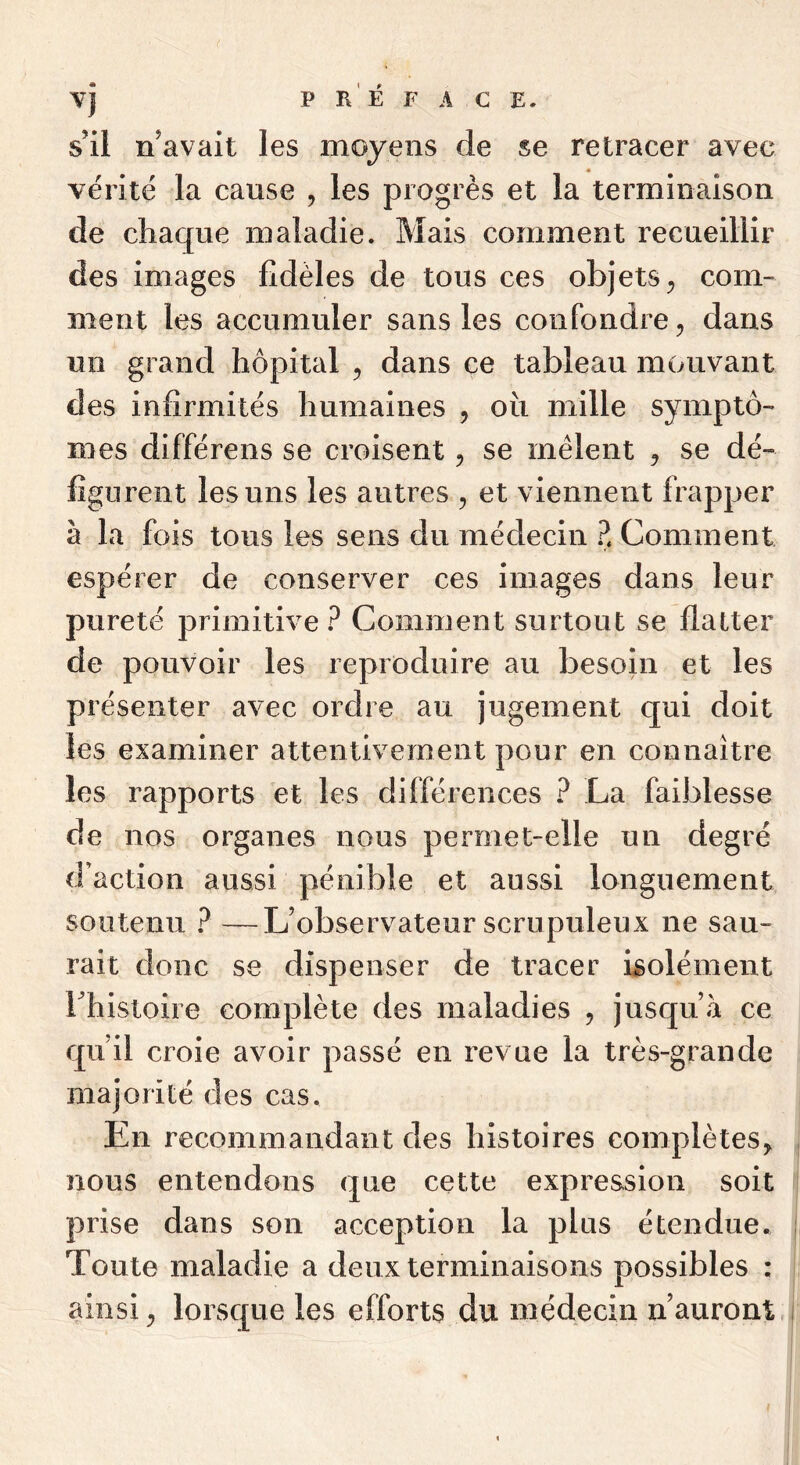 A C E. Vj P RÉ F s’il n’avait les moyens de se retracer avec vérité la cause , les progrès et la terminaison de chaque maladie. Mais comment recueillir des images fidèles de tous ces objets^ com- ment les accumuler sans les confondre, dans un grand hôpital , dans ce tableau mouvant des infirmités humaines , où mille symptô- mes différens se croisent, se mêlent ^ se dé- figurent les uns les autres , et viennent frapper à la fois tous les sens du médecin Z Comment espérer de conserver ces images dans leur pureté primitive ? Comment surtout se flatter de pouvoir les reproduire au besoin et les pré senter avec ordre au jugement C[ui doit les examiner attentivement pour en connaître les rapports et les différences ? La faiblesse de nos organes nous permet-elle un degré d’action aussi pénible et aussi longuement soutenu ? —L’observateur scrupuleux ne sau- rait donc se dispenser de tracer isolément rhistoire complète des maladies , jusqu’à ce qu’il croie avoir passé en revue la très-grande majorité des cas. En recommandant des histoires complètes^ nous entendons que cette expression soit prise dans son acception la plus étendue, i Toute maladie a deux terminaisons possibles : ainsi ^ lorsc[ue les efforts du médecin n’auront, i