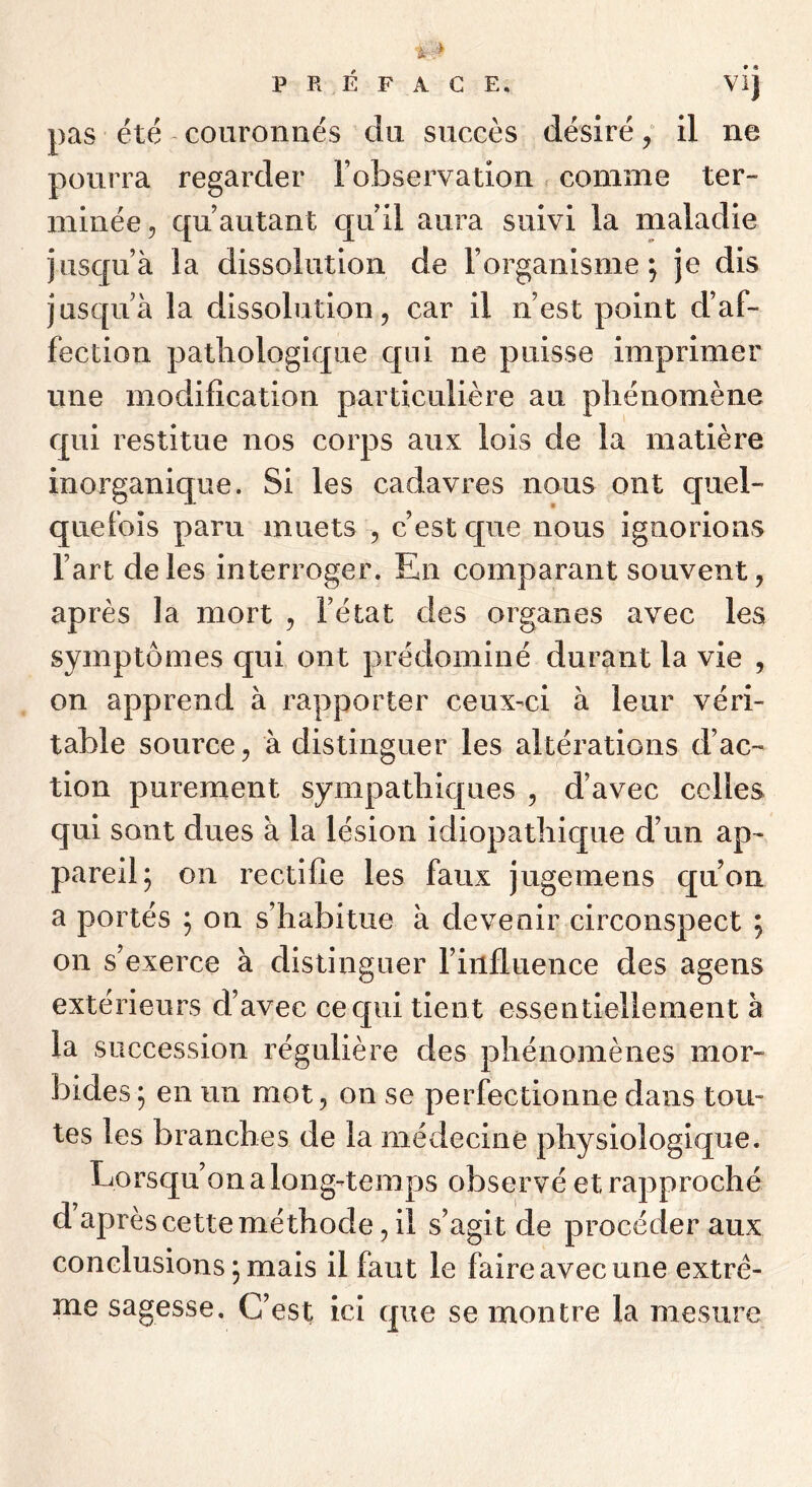 • « pas été couronnés du succès désiré ^ il ne pourra regarder Tobservation < comme ter- minée, qu autant quil aura suivi la maladie jusqu’à la dissolution de l’organisme j je dis jusqu’à la dissolution, car il n’est point d’af- fection pathologique qui ne puisse imprimer une modification particulière au phénomène qui restitue nos corps aux lois de la matière inorganique. Si les cadavres nous ont quel- quefois paru muets , c’est c[ue nous ignorions l’art de les interroger. En comparant souvent, après la mort , l’état des organes avec les symptômes qui ont prédominé durant la vie , on apprend à rapporter ceux-ci à leur véri- table source, à distinguer les altérations d’ac- tion purement sympathiques , d’avec celles qui sont dues à la lésion idiopathic[ue d’un ap- pareil; on rectifie les faux jugemens quoii a portés ; on s’habitue à devenir circonspect ; on s’exerce à distinguer l’influence des agens extérieurs d’avec ce qui tient essentiellement à la succession régulière des phénomènes mor- bides ; en un mot, on se perfectionne dans tou- tes les branches de la médecine physiologique. Lorsqu’on a long-temps observé et rapproché d après cette méthode, il s’agit de procéder aux conclusions ; mais il faut le faire avec une extrê- me sagesse. C’est ici que se montre la mesure