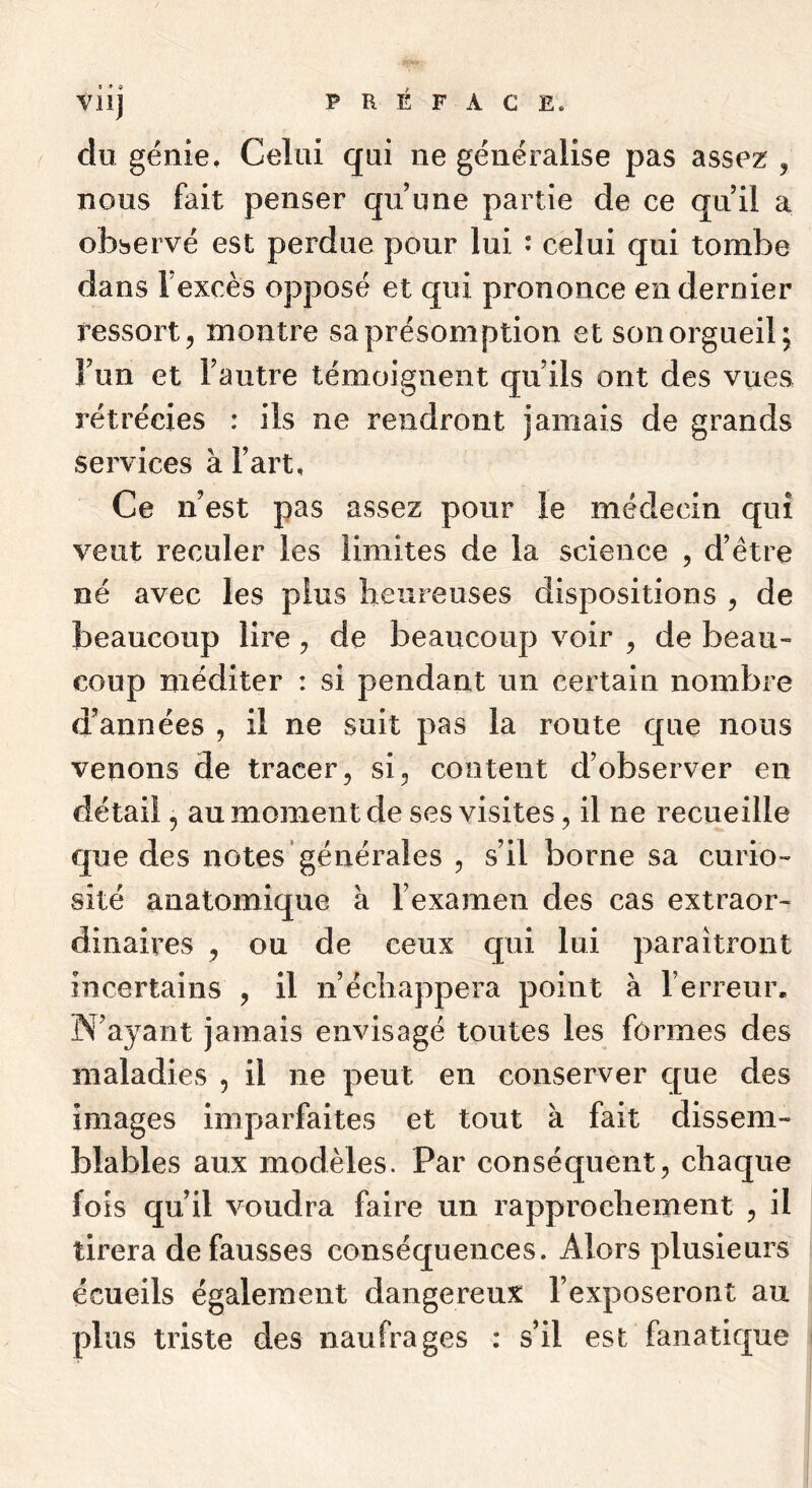 Vil] du génie. Celui qui ne généralise pas assez , nous fait penser qu’une partie de ce qu’il a observé est perdue pour lui : celui qui tombe dans l’excès opposé et qui prononce en dernier ressort, montre sa présomption et son orgueil; l’un et l’autre témoignent qu’ils ont des vues rétrécies : ils ne rendront jamais de grands services à l’art. Ce n’est pas assez pour le médecin qui veut reculer les limites de la science , d’être né avec les plus heureuses dispositions , de beaucoup lire, de beaucoup voir , de beau- coup méditer : si pendant un certain nombre d’années , il ne suit pas la route que nous venons de tracer, si, content d’observer en détail, au moment de ses visites, il ne recueille que des notes générales , s’il borne sa curio- sité anatomique à l’examen des cas extraor- dinaires , ou de ceux qui lui paraîtront incertains , il n’écliappera point à l’erreur. IN’ayant jamais envisagé toutes les formes des maladies , il ne peut en conserver que des images imparfaites et tout à fait dissem- blables aux modèles. Par conséquent, chaque fois qu’il voudra faire un rapprochement , il tirera défaussés conséquences. Alors plusieurs écueils également dangereux l’exposeront au plus triste des naufrages : s’il est fanatique