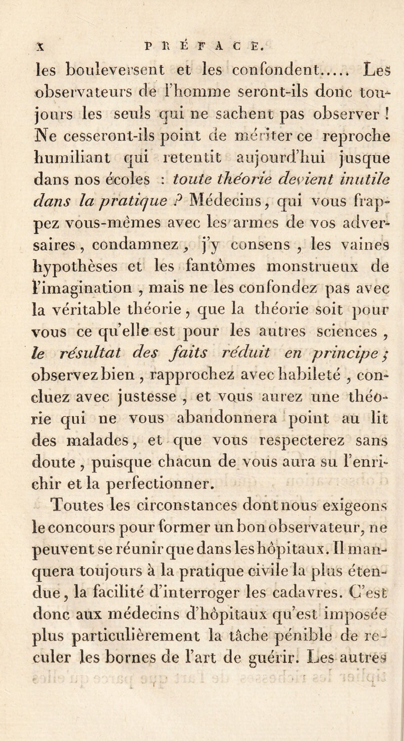 les bouleversent et les confondent LeS observateurs de Fliomme seront-ils donc tou^ jours les seuls qui ne sacheni pas observer ! Ne cesseront-ils point de mériter ce rej3roche humiliant cjui retentit aujourd’hui jusque dans nos écoles : toute théorie devient inutile dans la pratique ? Médecins^ cpai vous frap- pez vous-mêmes avec lesarmes de vos adver- saires , condamnez j’y consens ^ les vaines hypothèses et les fantômes monstrueux dè l’imagination , mais ne les confondez pas avec la véritable théorie ^ que la théorie soit pour vous ce qu’elle est pour les autres sciences , le résultat des faits réduit en principe / observez bien , rapprochez avec habileté ^ con- cluez avec justesse , et vous aurez une théo- rie qui ne vous abandonnera point au lit des malades, et que vous respecterez sans doute 5 puisque chacun de vous aura su l’enri- chir et la perfectionner. Toutes les circonstances dont nous exigeons le concours pour former un bon observateur^ ne peuvent se réunir que dans les hôpitaux. Il man- quera toujours à la pratique civile la plus éten- due, la facilité d’interroger les cadavres. C’est donc aux médecins d’hôpitaux qu’est imposée plus particulièrement la tâche pénible de re- culer les bornes de l’art de guérir. Les autres I