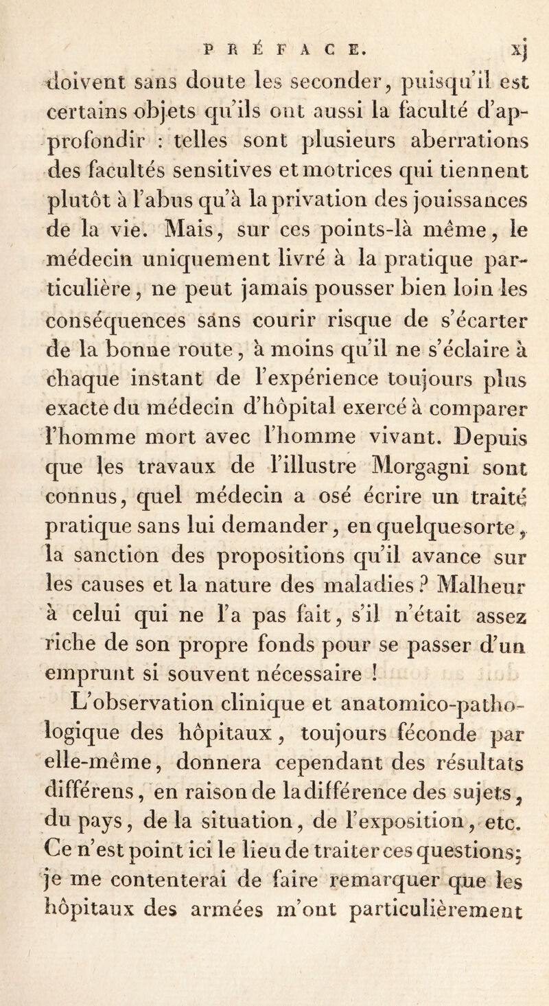 doivent sans doute les seconder ^ puisqu’il est certains objets cpiils ont aussi la faculté d’ap- profondir : telles sont plusieurs aberrations des facultés sensitives et motrices qui tiennent plutôt à l’abus qu’à la privation des jouissances de la vie. Mais, sur ces points-là meme, le médecin uniquement livré à la pratique par- ticulière , ne peut jamais pousser bien loin les conséquences sans courir risque de s’écarter de la bonne route, à moins qu’il ne s’éclaire à chaque instant de l’expérience toujours plus exacte du médecin d’hôpital exercé à comparer l’homme mort avec l’homme vivant. Depuis que les travaux de l’illustre Morgagni sont connus, quel médecin a osé écrire un traité pratique sans lui demander, en quelque sorte, la sanction des propositions qu’il avance sur les causes et la nature des maladies ? Malheur à celui qui ne l’a pas fait, s’il n’était assez riche de son propre fonds pour se passer d’un emprunt si souvent nécessaire ! L’observation clinique et anatomico-patho- logique des hôpitaux, toujours féconde par elle-même, donnera cependant des résultats diffère ns, en raison de ladilférence des sujets ^ du pays, de la situation, de l’exposition, etc. Ce n’est point ici le lieu de traiter ces questions; je me contenterai de faire remarquer que les hôpitaux des armées m’ont particulièrement
