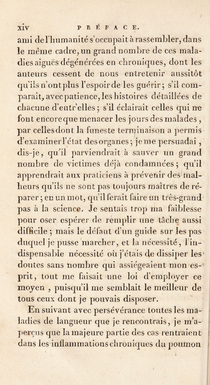 ami deriiumanité s’occupait à rassembler, dans le même cadre, un grand nombre de ces mala- dies aiguës dégénérées en chroniques, dont les auteurs cessent de nous entretenir aussitôt qu’ils n ontplus Fespoircle les guérir; s’il corn- parait^ avec patience, les histoires détaillées de chacune d’entrelles; s’il éclairait celles qui ne font encore que menacer les jours des malades , par celles dont la funeste terminaison a permis d’examiner Félat des organes; je me persuadai, dis-je, quhl parviendrait à sauver un grand nombre de victimes déjà condamnées; cju’il apprendrait aux praticiens à prévenir des mal- heurs qu’üs ne sont pas toujours maîtres de ré- parer ; en un mot, qu’il ferait faire un très-grand pas à la science. Je sentais trop ma faiblesse pour oser espérer de remplir une tâche aussi difficile ; mais le défaut d’un guide sur les pas duquel je pusse marcher, et la nécessité, Fin- dispensable nécessité oii j’étais de dissiper les* doutes sans nombre qui assiégeaient mon es- ' prit, tout me faisait une loi d’employer ce moyen , puiscpi’il me semFjlait le meilleur de tous ceux dont je pouvais disposer. En suivant avec persévérance toutes les ma- ladies de langueur que je rencontrais, je m’a- })erçus que la majeure partie des cas rentraient dans les inflammations chroniques du poumon