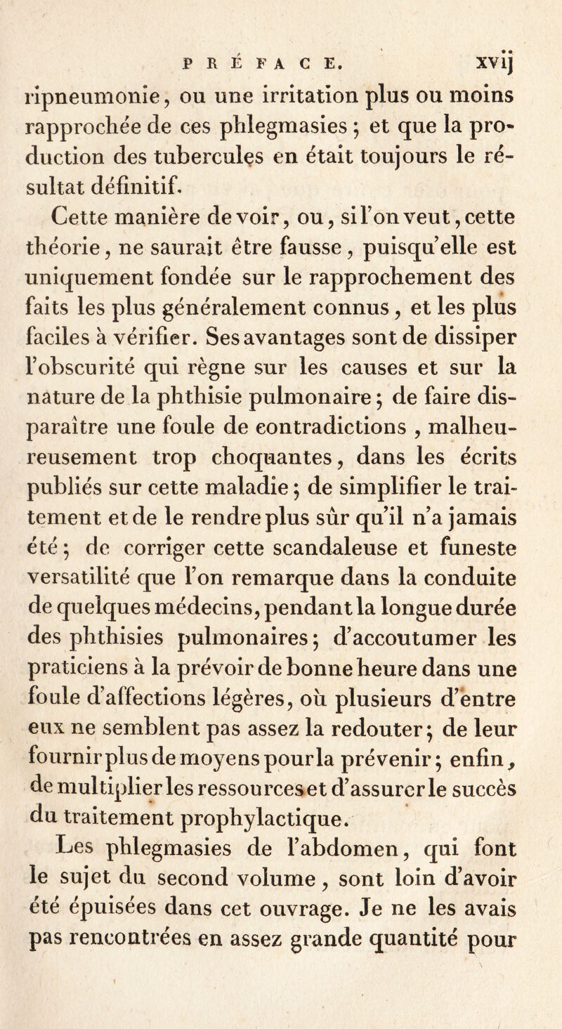 ripneumonîe, ou une irritation plus ou moins rapprochée de ces phlegmasies ; et que la pro* duction des tubercules en était toujours le ré- sultat définitif. Cette manière devoir, ou, si Ton veut, cette théorie, ne saurait être fausse, puisqu’elle est uniquement fondée sur le rapprochement des faits les plus généralement connus, et les plus faciles à vérifier. Ses avantages sont de dissiper l’obscurité qui règne sur les causes et sur la nature de la phthisie pulmonaire ; de faire dis- paraître une foule de contradictions , malheu- reusement trop choquantes, dans les écrits publiés sur cette maladie ; de simplifier le trai- tement et de le rendre plus sùr qu’il n’a jamais été 5 de corriger cette scandaleuse et funeste versatilité que l’on remarque dans la conduite de quelques médecins, pendant la longue durée des phthisies pulmonaires; d’accoutumer les praticiens à la prévoir de bonne heure dans une foule d’affections légères, oîi plusieurs d’entre eux ne semblent pas assez la redouter ; de leur fournirplus de moyens pour la prévenir; enfin, de multiplier les ressourceset d’assurer le succès du traitement prophylactique. Les phlegmasies de l’abdomen, qui font le sujet du second volume, sont loin d’avoir été épuisées dans cet ouvrage. Je ne les avais pas rencontrées en assez grande quantité pour I