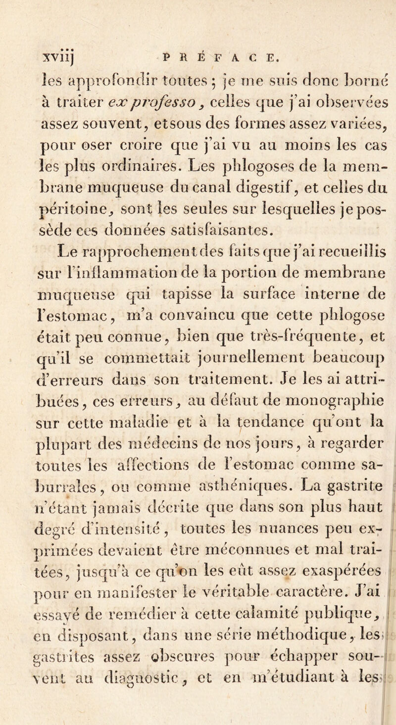 les approfondir tontes ; je me suis donc borné à traiter ex professa ^ celles que j’ai observées assez souvent^ etsous des formes assez variées;, pour oser croire que j’ai vu au moins les cas les plus ordinaires. Les plilogoses de la mem- brane muqueuse du canal digestif, et celles du péritoine^ sont les seules sur lesquelles je pos- sède ces données satisfaisantes. Le rapprochement des faits que j’ai recueillis sur riiiüammation de la portion de membrane muqueuse qui tapisse la surface interne de l’estomac 5 m’a convaincu que cette plilogose était peu connuebien que très-fréquente, et qu’il se commettait journellement beaucoup d’erreurs dans son traitement. Je les ai attri- buées, ces erreurs, au défaut de monographie sur cette maladie et à la tendance qu’ont la plupart des médecins de nos jours, à regarder toutes^les affections de l’estomac comme sa- burrales, ou comme asthéniques. La gastrite n’étant jamais décrite que dans son plus haut degré d’intensité, toutes les nuances peu ex^ primées devaient être méconnues et mal trai- tées, jusqu’à ce epion les eût assez exaspérées pour en raaoifester le véritable caractère. J’ai essayé de remédier à cette calamité publique, eu disposant, dans une série méthodique, les» gastrites assez obscures pour échapper sou-i, vent au diagnostic, et en m’étudiant à les>i.