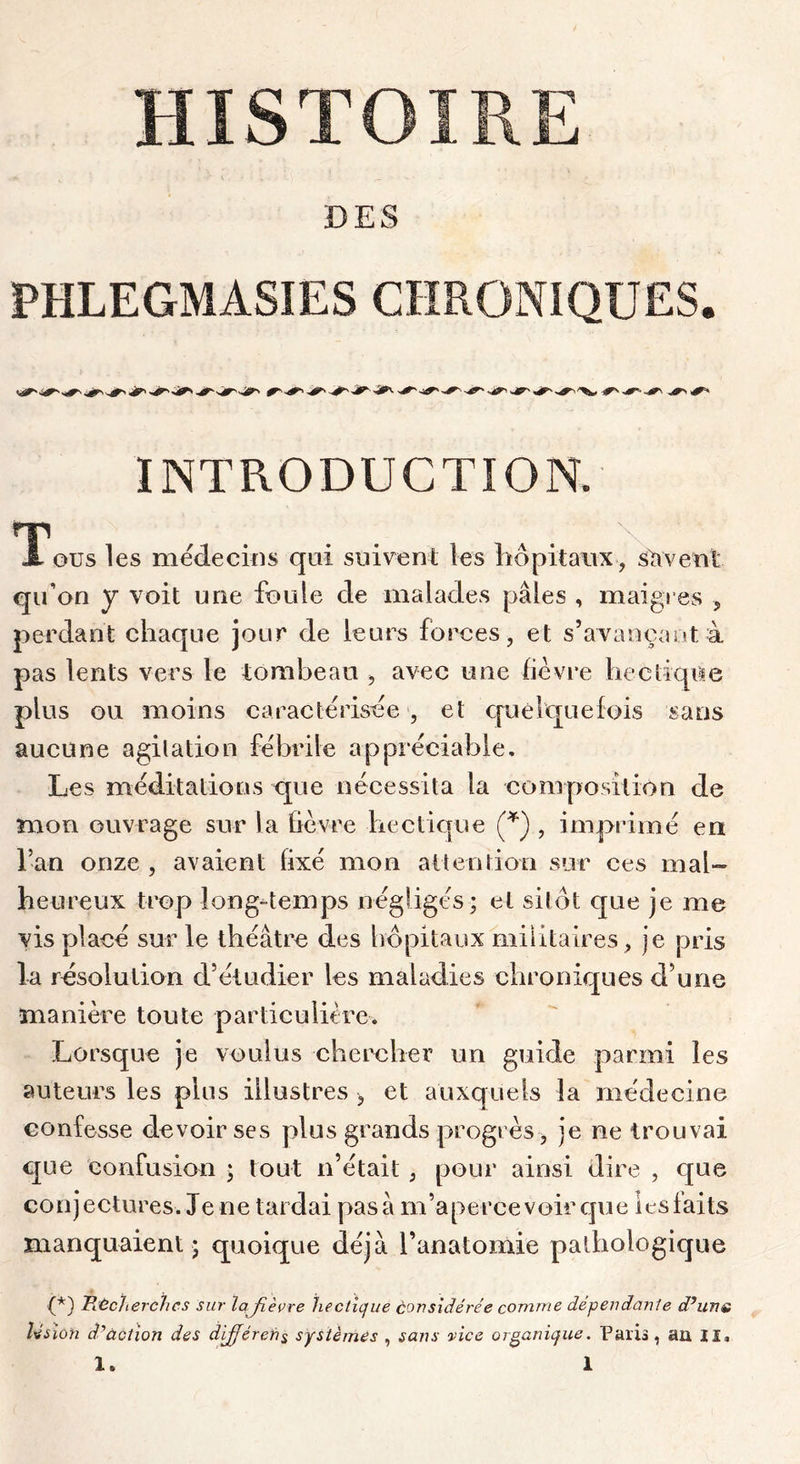 HISTOIRE DES PHLEGMASIES CHRONIQUES. INTRODUCTION. T\ ous les médecins qui suivent les liôpitaiix , suivent qu’on y voit une foule de malades pâles , maigres , perdant chaque jour de leurs forces, et s’avançant à pas lents vers le tombeau > avec une lievre hectique plus ou moins caractérisée , et quelquefois sans aucune agitation fébrile appréciable. Les méditations que nécessita la composition de mon ouvrage sur la fièvre hectique (*) , imprimé en l’an onze , avaient fixé mon ait e n lion sur ces mal- heureux trop long-temps négligés; et sitôt que je me vis placé sur le théâtre des hôpitaux militaires, je pris la résolution d’étudier les maladies chroniques d’une manière toute parlicuiitre. Lorsque je voulus chercher un guide parmi les auteurs les plus illustres , et auxquels la médecine confesse devoir ses plus grands progrès, je ne trouvai que Confusion ; tout n’était, pour ainsi dire , que conjectures. Je ne tardai pas à m’apercevoir que les faits manquaient ; quoique déjà l’anatomie pathologique •(*) Piécherchcs sur lafièvre hecticjue considérée comme dependanle dduns lésion d.^àotion des différefi^ systèmes , sans vice organique. Paris, au II»