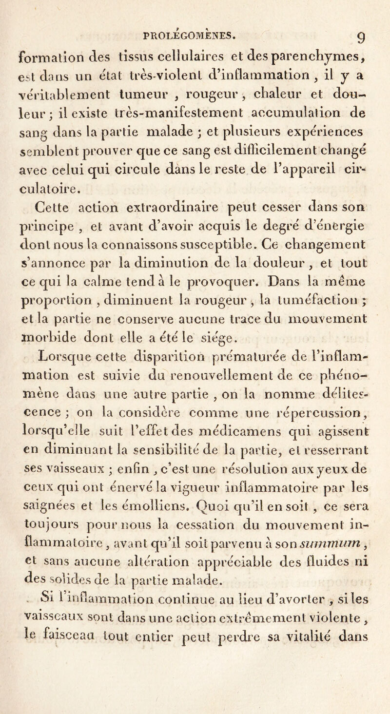 formation des tissus cellulaires et des parenchymes, est daus un état très-violent d’inflammation , il y a véritablement tumeur , rougeur , chaleur et dou- leur ; il existe très-manifestement accumulation de sang dans la partie malade ; et plusieurs expériences semblent prouver que ce sang est difficilement changé avec celui qui circule dàns le reste de l’appareil cir- culatoire. Cette action extraordinaire peut cesser dans son principe , et avant d’avoir acquis le degré d’énergie dont nous la connaissons susceptible. Ce changement s’annonce par la diminution de la douleur , et tout ce qui la calme tend à le provoquer. Dans la meme proportion , diminuent la rougeur , la tuméfaction ; et la partie ne conserve aucune trace du mouvement morbide dont elle a été le siège. Lorsque cette disparition prématurée de l’inflam- mation est suivie du renouvellement de ce phéno- mène dans une autre partie , on la nomme délites- cence ; on la considère comme une répercussion, lorsqu’elle suit l’effet des médicamens qui agissent en diminuant la sensibilité de la partie, et resserrant ses vaisseaux ; enfin , c’est une résolution aux yeux de ceux qui ont énervé la vigueur inflammatoire par les saignées et les émolliens. Quoi qu’il en soit , ce sera toujours pour nous la cessation du mouvement in- flammatoire , avant qu’il soit parvenu à son smmnum, et sans aucune altération appréciable des fluides ni des solides de la partie malade. . Si l’inflammation continue au lieu d’avorter , si les vaisseaux sont dans une action extrêmement violente , le faisceau tout entier peut perdi’e sa vitalité dans