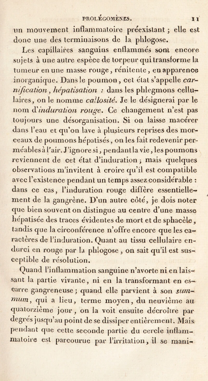 lin mouvement inflammatoire préexistant ; elle est donc une des terminaisons de la phlogose. Les capillaires sanguins enflammés sont encore sujets à une autre espèce de torpeur qui transforme la tumeur en une masse rouge, rénitente, en apparence inorganique. Dans le poumon, cet étal s’appelle car- nification , hépatisation : dans les phlegmons cellu- laires, on le nomme callosité. Je le désignerai par le nom éi induration rouge. Ce changement n’est pas toujours une désorganisation. Si on laisse macérer dans l’eau et qu’on lave à plusieurs reprises des mor- ceaux de poumons hépatisés, on les fait redevenir per- méables à l'air. J’ignore si, pendant la vie, les poumons \ reviennent de cet état d’induration ; mais quelques observations mïnvitent à croire qu’il est compatible avec l’existence pendant un temps assez considérable : dans ce cas, l’induration rouge diffère essentielle- ment de la gangrène. D’un autre coté, je dois noter que bien souvent on distingue au centre d’une masse hépatisée des traces évidentes de mort et de sphacèle, tandis que la circonférence n’offre encore que les ca- ractères de l’induration. Quant au tissu cellulaire en- durci en rouge par la phlogose , on sait qu’il est sus- ceptible de résolution. Quand l’inflammation sanguine n’avorte ni en lais- sant la partie vivante, ni en la transformant en es- carre gangreneuse ; quand elle parvient à son sum-- niiim ^ qui a lieu, terme moyen, du neuvième au quatorzième jour, on la voit ensuite décroître par degrés jusqu’au point de se dissiper entièrement. Mais pendant que cette seconde partie du cercle inflam- matoire est parcourue par l’irritation, il se mani-