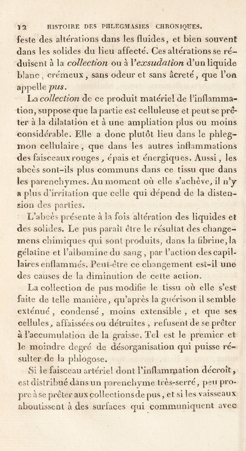 feste des alterations dans les fluides, et bien souvent dans les solides du lieu affecté. Ces altérations se ré- duisent à la collection ou à Vexsudation d’un liquide blanc, crémeux, sans odeur et sans âcreté, que l’on appelle pus. La collection de ce produit matériel de l’inflamma- tion, suppose que la partie est celluleuse et peut se prê- ter à la dilatalion et à une ampliation plus ou moins considérable. Elle a donc plutôt lieu dans le phleg- mon cellulaire, que dans les autres inflammations des faisceaux rouges ^ épais et énergiques. Aussi , les abcès sont-ils plus communs dans ce tissu que dans les pai'enchymes. Au moment où elle s’achève^ il n’j a plus d’irritation que celle qui dépend de la disten- sion des parties. L’abcès présente a la fois altération des liquides et des solides. Le pus paraît être le résultat des change- mens chimiques cjui sont produits, dans la fibrine,la gélatine et Falbumine du sang , par l’action des capil- laires enflammés. Peut-être ce changement esi-il une de s causes de la diminution de cette action. La collection de pus modifie le tissu ou elle s’est faite de telle manière, qu’après la guérison il semble exténué , condensé , moins extensible , et que ses cellules^ affaissées ou détruites , refusent (le se prêter a l’accumulation delà graisse. Tel est le premier et le moindre degré de désorganisation qui puisse ré- sulter de la piilogose. Si le faisceau artériel dont l’inflammation décroît, est distribué dans un parenchyme très-serré, peu pro- pre à se prêter aux collections de pus, et si les vaisseaux aboutissent à des surfaces cjui communiquent avec