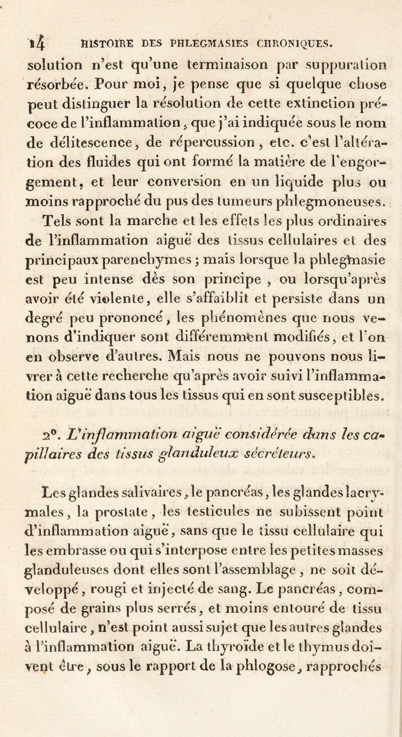 solution n’est qu’une terminaison par suppuralion résorbée. Pour moi, je pense que si quelque chose peut distinguer la résolution de cette extinction pré^ coce de l’inflammation, que j’ai indiquée sous le nom de délitescence, de répercussion ^ etc. c’est l’altéra- tion des fluides qui ont formé la matière de Tengor- gement, et leur conversion en un liquide plus ou moins rapproché du pus des tumeurs phlegmoneuses. Tels sont la marche et les effets les plus ordinaires de l’inflammation aigue des tissus cellulaires et des principaux parenchymes ; mais lorsque la phlegtnasie est peu intense dès son principe , ou lorsqu’après avoir été violente, elle s’affaiblit et persiste dans un degré peu prononcé, les phénomènes que nous ve- nons d’indiquer sont différemment modifiés, et Ton en observe d’autres. Mais nous ne pouvons nous li- vrer à cette recherche qu’après avoir suivi l’inflamma- tion aiguë dans tous les tissus qui en sont susceptibles. 2®. inflammation aigue considérée dans les ca-» ’pïïlaires des tissus glanduleux sécréteurs. Les glandes salivaires, le pancréas, les glandes lacry- males, la prostate, les testicules ne subissent point d’inflammation aigue, sans que le tissu cellulaire qui les embrasse ou qui s’interpose entre les petites masses glanduleuses dont elles sont l’assemblage , ne soit dé- veloppé , rougi et injecté de sang. Le pancréas, com- posé de grains plus serrés, et moins entouré de tissu cellulaire, n’est point aussi sujet que les autres glandes à l’inflammation aigue. La thyroïde et le thymus doi- vent étre^ sous le rapport de la phlogose^ rapprochés