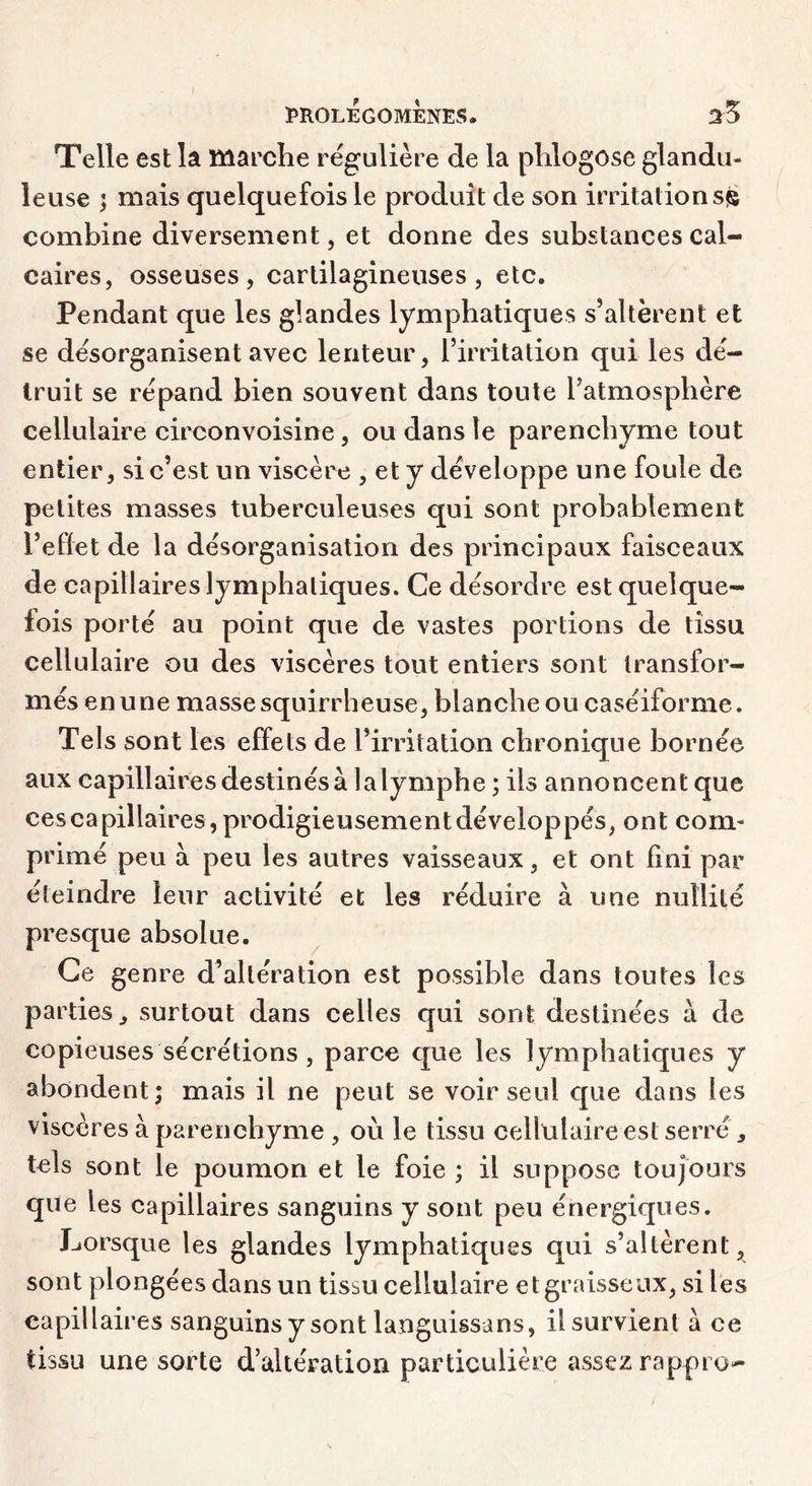 Telle est la marche régulière de la plilogose glandu- leuse ; mais quelquefois le produit de son irritations^ combine diversement, et donne des substances cal- caires, osseuses, cartilagineuses, etc. Pendant que les glandes lymphatiques s’altèrent et se désorganisent avec lenteur, l’irritation qui les dé- truit se répand bien souvent dans toute l’atmosphère cellulaire circonvoisine, ou dans le parenchyme tout entier, si c’est un viscère , et y développe une foule de petites masses tuberculeuses qui sont probablement l’effet de la désorganisation des principaux faisceaux de capillaires lymphatiques. Ce désordre est quelque- fois porté au point que de vastes portions de tissu cellulaire ou des viscères tout entiers sont transfor- més en une masse squirrheuse, blanche ou caséiforme. Tels sont les effets de l’irritation chronique bornée aux capillaires destinés à lalymphe ; ils annoncent que ces capillaires, prodigieusement développés, ont com- primé peu à peu les autres vaisseaux, et ont fini par éteindre leur activité et les réduire à une nullité presque absolue. Ce genre d’altération est possible dans toutes les parties, surtout dans celles qui sont destinées à de copieuses sécrétions, parce que les lymphatiques y abondent; mais il ne peut se voir seul que dans les viscères à parenchyme , où le tissu cellulaire est serré, tels sont le poumon et le foie ; il suppose toujours que les capillaires sanguins y sont peu énergiques. Lorsque les glandes lymphatiques qui s’altèrent, sont plongées dans un tissu cellulaire et graisseux, si les capillaires sanguins y sont languissans, il survient a ce tissu une sorte d’altération particulière assez rappro-