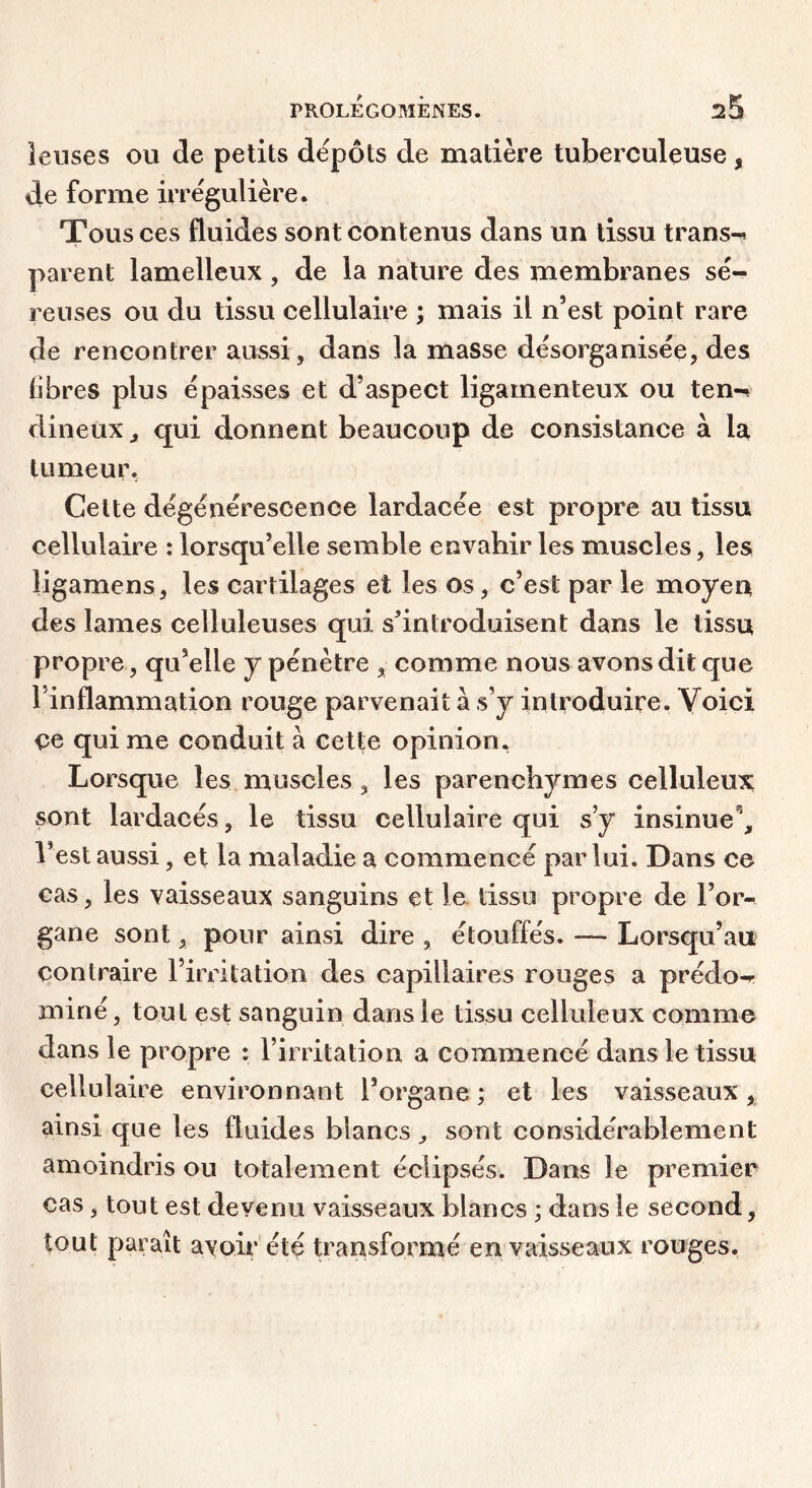 leuses ou de petits depots de matière tuberculeuse, de forme irrégulière. Tous ces fluides sont contenus dans un tissu trans-^ parent lamelleux, de la nature des membranes sé- reuses ou du tissu cellulaire ; mais il n’est point rare de rencontrer aussi, dans la masse désorganisée, des libres plus épaisses et d’aspect ligamenteux ou ten-» dineux ^ qui donnent beaucoup de consistance à la tumeur, Cette dégénérescence lardacée est propre au tissu cellulaire : lorsqu’elle semble envahir les muscles, les ligamens, les cartilages et les os, c’est par le moyen des lames celluleuses qui s’introduisent dans le tissu propre, qu’elle y pénètre , comme nous avons dit que l’inflammation rouge parvenait à s’y introduire. Voici ce qui me conduit à cette opinion. Lorsque les muscles, les parenchymes celluleux sont lardacés, le tissu cellulaire qui s’y insinue^ l’est aussi, et la maladie a commencé par lui. Dans ce cas, les vaisseaux sanguins et le tissu propre de l’or- gane sont, pour ainsi dire , étouffés. — Lorsqu’au contraire l’irritation des capillaires rouges a prédo-r miné, tout est sanguin dans le tissu celluleux comme dans le propre : l’irritation a commencé dans le tissu cellulaire environnant l’organe ; et les vaisseaux, ainsi que les fluides blancs ^ sont considérablement amoindris ou totalement éclipsés. Dans le premier cas, tout est devenu vaisseaux blancs ; dans le second, tout paraît avoir été transformé en vaisseaux rouges.