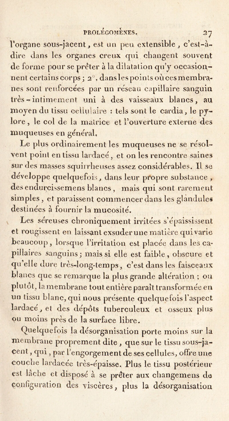 Vorgane sous-jacent^ est un peu extensible^ c’est-à- dire dans les organes creux qui changent souvent de forme pour se prêter à la dilatalion qu’y occasion- nent certains corps ; 2“, dansles points oùcesmembra- nes sont renforcées par un réseau capillaire sanguin trèsintimement uni à des vaisseaux blancs, au ïnoyen du tissu cellulaire : tels sont le cardia, le py- lore , le col de la matrice et l’ouverture externe des muqueuses en général, Le plus ordinairement les muqueuses ne se résol- vent point en tissa lardacé, et on les rencontre saines sur des masses squirrheuses assez considérables. Il sa développe quelquefois, dans leur propre substance , des endurcissemens blancs , mais qui sont rarement simples , et paraissent commencer dans les glàndules destinées à fournir la mucosité. Les séreuses chroniquement irritées s’épaississent et rougissent en laissant exsuder une matière qui varie beaucoup, lorsque l’irritation est placée dans les ca- pillaires sanguins ; mais si elle est faible, obscure et qu’elle dure très-long-temps, c’est dans les faisceaux blancs que se remarque la plus grande altération ; ou plutôt, la membrane tout entière paraît transformée en un tissu blanc, qui nous présente quelquefois Taspect lardacé, et des dépôts tuberculeux et osseux plus ou moins près de la surface libre. Quelquefois la désorganisation porte moins sur la membrane proprement dite , que sur le tissu sous-ja- cent , qui , par l’engorgement de ses cellules, offre une couche lardacée très-épaisse. Plus le tissu postérieur est lâche et disposé à se prêter aux changemens de çonGguration des viscères, plus la désorganisation