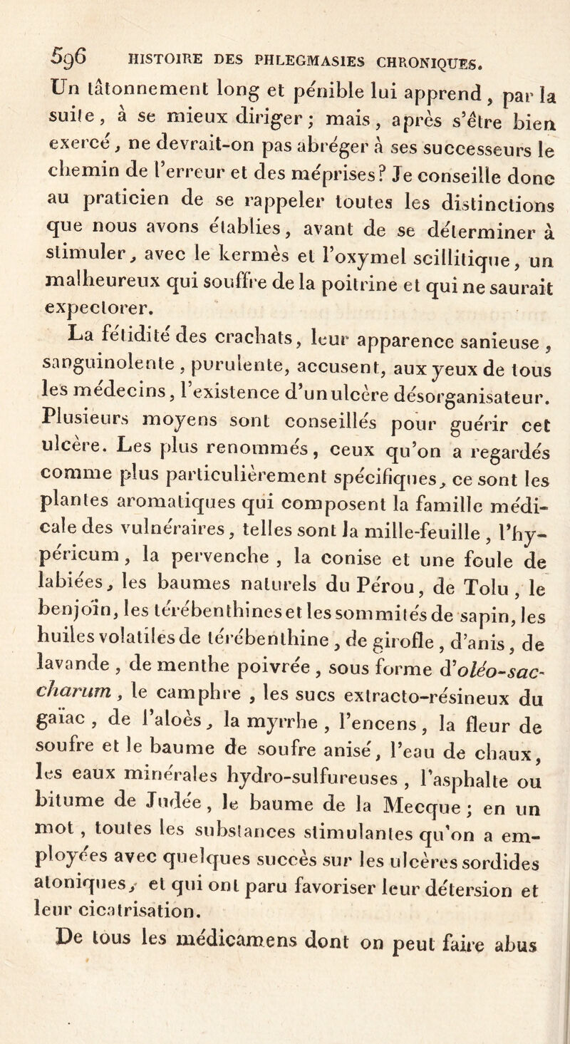 Un lâtonnement long et pe'nible lui apprend , par la suile, à se mieux diriger ; mais, après s’être bien exercé, ne devrait-on pas abréger à ses successeurs le chemin de l’erreur et des méprises? Je conseille donc au praticien de se rappeler toutes les distinctions <jue nous avons établies, avant de se déterminer à. stimuler, avec le hernies et 1 oxymel scillili(jne, un malheureux cjui souffre de la poitrine et (jui ne saurait expectorer. La fétidité des crachats, leur apparence sanieuse , sanguinolente , purulente, accusent, aux yeux de tous les médecins, 1 existence d un ulcère désorganisateur. Plusieurs moyens sont conseillés pour guérir cet ulcère. Les plus renommés, ceux qu’on a regardés comme plus particulièrement spécifiques, ce sont les plantes aromatiques qui composent la famille médi- cale des vulnéraires, telles sont Ja mille-feuille , l’hy- péricum, la pervenche , la conise et une foule de labiées, les baumes naturels du Pérou, de Tolu , le benjoin, les térébenthines et les sommités de sapin, les huiles volatiles de téi ébenthine , de girofle , d’anis, de lavande , de menthe poivrée , sous forme à'oléo-sac- cliarum, le camphre , les sucs extracto-résineux du gaiac , de 1 aloes, la myrrhe , 1 encens, la fleur de soufre et le baume de soufre anisé, l’eau de chaux, les eaux minérales hydro-sulfureuses , l’asphalte ou bitume de Judée, le baume de la Mecque; en un mot, toutes les substances stimulantes qu’on a em- ployées avec quelques succès sur les ulcères sordides aloniquesy et qui ont paru favoriser leur détersion et leur cicatrisation. De tous les médicamens dont on peut faire abus