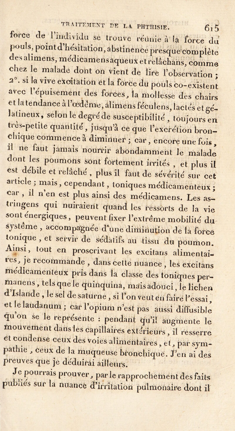 force (le 1 individu se trouve rtdinie à la force du pouls, pointd’he'sitation, abstinence presque'coœpiète des ahmens, médicamensaqueux et relâchahs, comme chez le malade dont on vient de lire l’observation ; 2“. SI k vive excitation et la force du pouls co-existent avec l’epuisement des forces, la mollesse des chairs et k tendance àl’œdéme,àlimensféculens, lactek etge- lalineux, selon le degré de susceptibilité , toujours en très-petite quantité, jusqu’à ce que l’excrétion bron- chique commence à diminuer ; car, encore une fois, Il ne faut jamais nourrir abondamment le malade cont les poumons sont fortement irrités , et plus il est débile et relâché . plus il faut de sévérité sur cet ai ticle , rnais, cependant, toniques médicamenteux ; car , il n en est plus ainsi des médicamens. Les as- trmgens (jui nuiraient quand les ressorts de la vie sont énergiques, peuvent fixer l’exlréme mobilité du système , accompagnée d'une diminution de la force tonnjue , et servir de sédatifs au -tissu du poumon. Ainsi, tout en proscrivant les excitans alimentai- res, je recommande , dans cette nuance , les excitans médicamenteux pris dans la classe des toniques per- manens, telsquele quinquina, mais adouci, le lichen Islande , le sel de sa turne, si l’on veut en faire l’essai, et le laudanum ; car l’opium n’est pas aussi diffusible qu on se le représente : pendant qu’il augmente le mouvement dans les capillaires extifieurs , il resserre et con ense ceux des voies alimentaires, et, par sym- pathie , ceux de la muqueuse bronchique. J’en a^des preuves que je déduirai aiileurs. Je pourrais prouver ^ par le rapprochement des faits publies sur la nuance d’irritation pulmonaire dont il