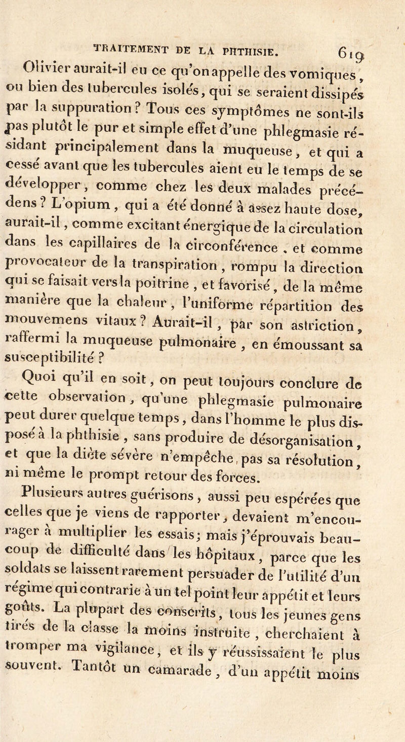 Olivier aurait-il eu ce <Ju’onappelle des vomiques , ou bien des tubercules isoles, qui se seraient dissipes par la suppuration ? Tous ces symptômes ne sont-ils f as plutôt le pur et simple effet d’une phlegmasie re'- sidant principalement dans la muqueuse, et qui a crusse avant que les tubercules aient eu le temps de se développer , comme chez les deux malades précé- dé ns ? L’opium, qui a été donné à assez haute dose, aurait-il, comme excitant énergique de la circulation dans les capillaires de la circonférence . et comme provocateur de la transpiration , rompu la direction qui se faisait vers la poitrine , etfavorisé, de la même maniéré que la chaleur, l’uniforme répartition des mouvemens vitaux ? Aurait-il, par son astriction , 1 affermi la muqueuse p'ulmonaire , en émoussant sa susceptibilité ? Quoi qu’il en soit, on peut toujours conclure de cette observation, qu’une phlegmasie pulmonaire peut durer quelque temps, dans l’homme le plus dis- pose a la phthisie , sans produire de désorganisation, et que la diète sévère n’empêche,pas sa résolution’ ïîi Tïiemc le prompt retour des forces. Plusieurs autres guérisons, aussi peu espérées que celles que je viens de rapporter, devaient m’encou- rager à multiplier les essais; mais j’éprouvais beau- coup de difficulté dans les hôpitaux, parce que les soldats se laissent rarement persuader de l’utilité d’un régime qui contrarie à un tel point leur appétit et leurs gonts. La plupart des conscrits , tous les jeunes gens tires de la classe la moins instruite , cherchaient à tromper ma vigilance, et ils y réussissaient le plus souvent. Tantôt un camarade, d’un appétit moins