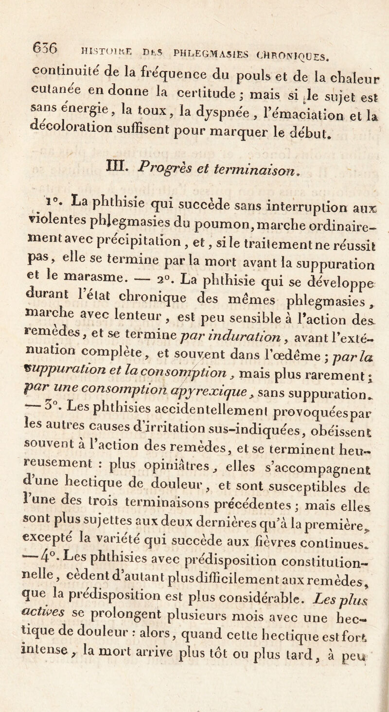 continuité de la fréquence du pouls et de la chaleur cutanee en donne la certitude ; mais si Je sujet est sans énergie, la toux, la dyspnée , rémaciation et la décoloration suffisent pour marquer le début. III. Progrès et terminaison^ La phthisie qui succède sans interruption aux violentes phlegmasies du poumon, marche ordinaire- ment avec précipitation , et, si le traitement ne réussit pas, elle se termine parla mort avant la suppuration et le marasme. — 20. La phthisie qui se développe durant lelat chronique des mêmes phlegmasies^ marche avec lenteur , est peu sensible à Faction des. remedes, et se termine jyar induration, avant Texte- nuation complète, et souvent dans Tœdême ; -parla suppuration et la consomption, mais plus rarement i par une consomption apyrexique^ sans suppuration., 5^ Les phthisies accidentellement provoquéespar les autres causes d’irritation sus-indiquées, obéisseni souvent à l’action des remèdes, et se terminent heu- reusement : plus opiniâtres, elles s’accompagnen£ d une hectique de douleur, et sont susceptibles de 1 une des trois terminaisons précédentes ; mais elles sont plus sujettes aux deux dernières quà la première,, excepté la variété qui succède aux fièvres continues. « 4®. Les phthisies avec prédisposition constitution- nelle, cedentd autant plusdifficilement aux remèdes ^ que la prédisposition est plus considérable. Les plus actives se prolongent plusieurs mois avec une hec- Uque de douleur ; alors, quand cette hectique estfort intense^ la mort arrive plus tôt ou plus tard, â peu