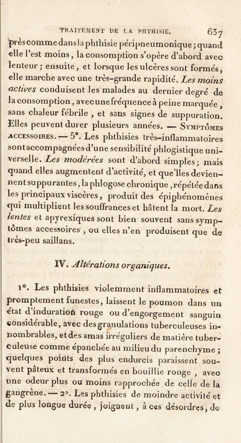 près comme dans la phthisie pe'ripneumonique ; quand elle l’est moins, la consomption s’opère d’abord avec lenteur; ensuite, et lorsque les ulcères sont formés, elle marche avec une très-grande rapidité. Les moins actives conduisent les malades au dernier degré de la consomption, avec unefréquence à peine marquée , sans chaleur fébrile , et sans signes de suppuration. Elles peuvent durer plusieurs années. — Symptômes ACCESSOIRES. — 5®. Les phthisies très-inflammatoires sont accompagnées d’une sensibilité phlogistique uni- verselle. Les modérées sont d’abord simples; mais quand elles augmentent d’activité, et que’lles devien- nent suppurantes , la phlogose chronique , répétée dans les principaux viscères, produit des épiphénomènes qui multiplient les souffrances et hâtent la mort. Les Lentes et apyrexiques sont bien souvent sans symp- tômes accessoires , ou elles n’en produisent que de très-peu saillans. ÏV. Altérations organiques» 1®. Les phthisies violemment inflammatoires et promptement funestes, laissent le poumon dans un état d’induralioâ rouge ou d’engorgement sanguin considérable, avec des granulations tuberculeuses in- nombrables, et des amas irréguliers de matière tuber- culeuse comme épanchée au milieu du parenchyme ; quelques points des plus endurcis paraissent sou- vent pâteux et transformés en bouillie rouge , avec une odeur plus ou moins rapprochée de celle de la gangrené. — 2^. Les phthisies de moindre activité et de plus longue durée , joignent, à ces désordres, do