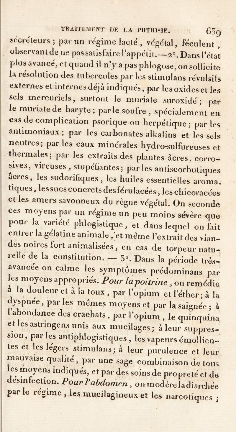 séci-éleurs ; par un régime lacté , végétal, féculent , observant de ne passalisfaire l’appétit.—2°. Dans l’état plus avancé, et quand il n’y a pas phlogose, on sollicite la resolution des tubercules par les stimulans révulsifs externes et internes déjà indiqués, par les oxides et les sels mercuriels, surtout le muriate suroxidé ; par le miiriatede baryte; parle soufre, spécialement en cas de complication psorique ou herpétique; par les antimoniaux ; par les carbonates alkalins et les sels neutres; parles eaux minérales hydro-sulfureuses et thermales; par les extraits des plantes âcres, corro- sives, vireuses, stupéfiantes; par les antiscorbutiques acres, les sudorifiques , les huiles essentielles aroma. tiques, lessLicsconcretsdesférulacées, leschicoracées et les amers savonneux du règne végétal. On seconde ces moyens par un régime un peu moins sévère que pour la variété phlogistique, et dans lequel on fait entrer la gélatine animale ,'et même l’extrait des vian- des noires fort animalisées, en cas de torpeur natu- relle de la constitution. — 5». Dans la période très- avancée on calme les symptômes prédominans par les moyens appropriés. Pour la poitrine, on remédie A la douleur et à la toux, par l’opium et l’éther; à la dyspnée, par les mêmes moyens et par la saignée ; à 1 abondance des crachats, par l’opium , le quinquina et lesastrmgens unis aux mucilages; à leur suppres- sion, parles antiphlogistiques, les vapeurs émollien- tes et les légers stimulans; a leur purulence et leur mauvaise qualité, par une sage combinaison de tous les moyens indiqués, et par des soins de propreté et de desinlection. Pour l’abdomen, onmoàèvelAdianhée par le régime , les mucilagineux et les narcotiques ;