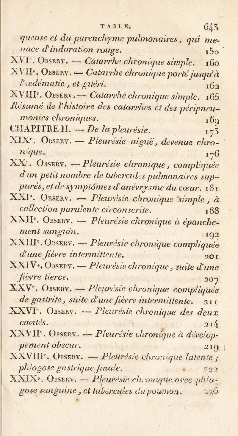 T A B L E. 645 cjueuse et du parenchyme pulmonaires ^ qui me- nace d’induration rouge. i5o XVI\ Observ. — Catarrhe chronique simple. 160 XVII^ Observ. — Catarrhe chronique porté jusqiià Vœdématié ^ et guéri. XVIIP. Observ.— Catarrhe chronique simple. i65 Résumé de l'histoire des catarrhes et des péripneu- monies chroniques. CHAPITRE IL — De la pleurésie. , ^3 XIX®. Observ. — Pleurésie aiguëj dei>enue chro- nique. 1^6 XX . Observ. —Pleurésie chronique, compliquée dun petit nombre de tubercules pulmonaires sup- parés, et de symptômes danévrysme du cœur. 181 XXP. Orserv. — Pleurésie chronique 'simple j à collection purulente circonscrite. 188 XXII®. Observ. — Pleurésie chronique a épanche- ment sanguin. 192 XXIII®. Observ. —- Pleurésie chronique compliquée dune fièvre intermittente. 201 XXIVe, Observ. — Pleurésie chronique ^ suite d'une fièvre tierce. 20q XXV®. Observ. — Pleurésie chronique compliquée de gastrite ^ suite dune fièvre intermittente. 211 XXVI“. Observ. — Pleurésie chronique des deux cavités. 2i4 XXVII®. Observ. -— Pleurésie chronique à dévelop- pement obscur. 2ig XXVIII®. Observ. — Pleurésie chronique latente ; plilogose gastrique finale. *222 XXIXe. Observ. —Pleurésie chronique-avec idilo- \ ’ i g ose sanguine j et tubercules dapoumon. 226