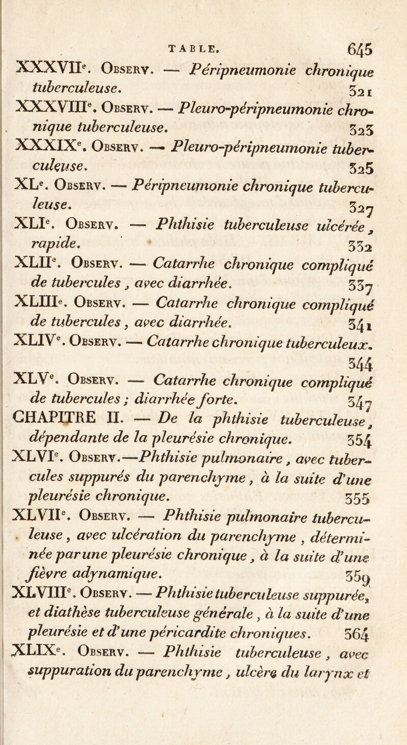 XXXVII®. Observ. — Péripneumonie chronique tuberculeuse, 52 j XXXVIII®. Observ. — Pleuro^péripneumonie chro- nique tuberculeuse, 525 XXXIX®. Observ. — Pleuro-péripneumonie tuber^ culeuse, 525 XL®. Observ. — Péripneumonie chronique tubercu- leuse, 52^ XLI®. Observ. — Phthisie tuberculeuse ulcérée, rapide, 552 XLII®. Observ. — Catarrhe chronique compliqué de tubercules ^ a<ç>ec diarrhée, 55^ XLnie. Observ. — Catarrhe chronique compliqué de tubercules, ai^ec diarrhée, 5^i XLIV®. Observ. — Catarrhe chronique tuberculeux, 544 XLV®. Observ. — Catarrhe chronique compliqué de tubercules ; diarrhée forte, 5^« CHAPITRE II. -— De la phthisie tuberculeuse ^ dépendante de la pleurésie chronique, 554 XLVI®. Observ.—Phthisie pulmonaire, avec tuber^ cules suppurés du parenchyme, à la suite d'une pleurésie chronique, 555 XLVII®. Observ. — Phthisie pulmonaire tubercu-- . leuse, avec ulcération du parenchyme , détermi-^ née par une pleurésie chronique, à la suite d'une fièvre adynamique, 55^ XLVIII®, Observ. — Phthisie tuberculeuse suppurée^ et diathèse tuberculeuse générale , à la suite d'une pleurésie et d'une péricardite chroniques, 564 XLIX®. Observ. — Phthisie tuberculeuse, avec suppuration du parenchyme, ulcère du larynx et