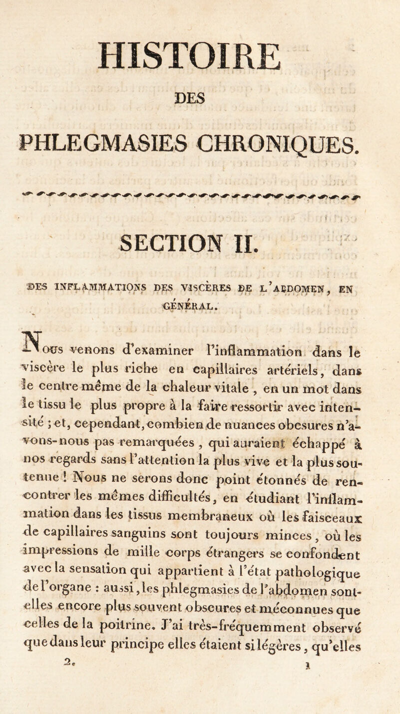 DES PHLEGMASIES CHRONIQUES. - ^ SECTION IL DES INFLAMMATIONS DES VISCERES DE l’ABDOMEN, EN ✓ GENERAL. w J-^ous venons d’examiner l’inflammation, dans le viscère le plus riche en capillaires artériels, dans le centre même de la chaleur vitale , en un mot dans le tissu le plus propre à la faire ressortir avec inten- sité ; et, cependant, combien de nuances obesures n’a- vons-nous pas remarquées , qui auraient échappé à nos regards sans l’attention la plus vive et la plus sou- tenue ! Nous ne serons donc point étonnés de ren- contrer les mêmes difficultés, en étudiant l’inflam- mation dans les tissus membraneux où les faisceaux de capillaires sanguins sont toujours minces, où les impressions de mille corps étrangers se confondent avec la sensation qui appartient à l’état pathologique del organe : aussi, les pblegmasies de Y abdomen sont- elles encore plus souvent obscures et méconnues que celles de la poitrine. J’ai très-fréquemment obseryé que dans leur principe elles étaient si légères, qu’elles 2*