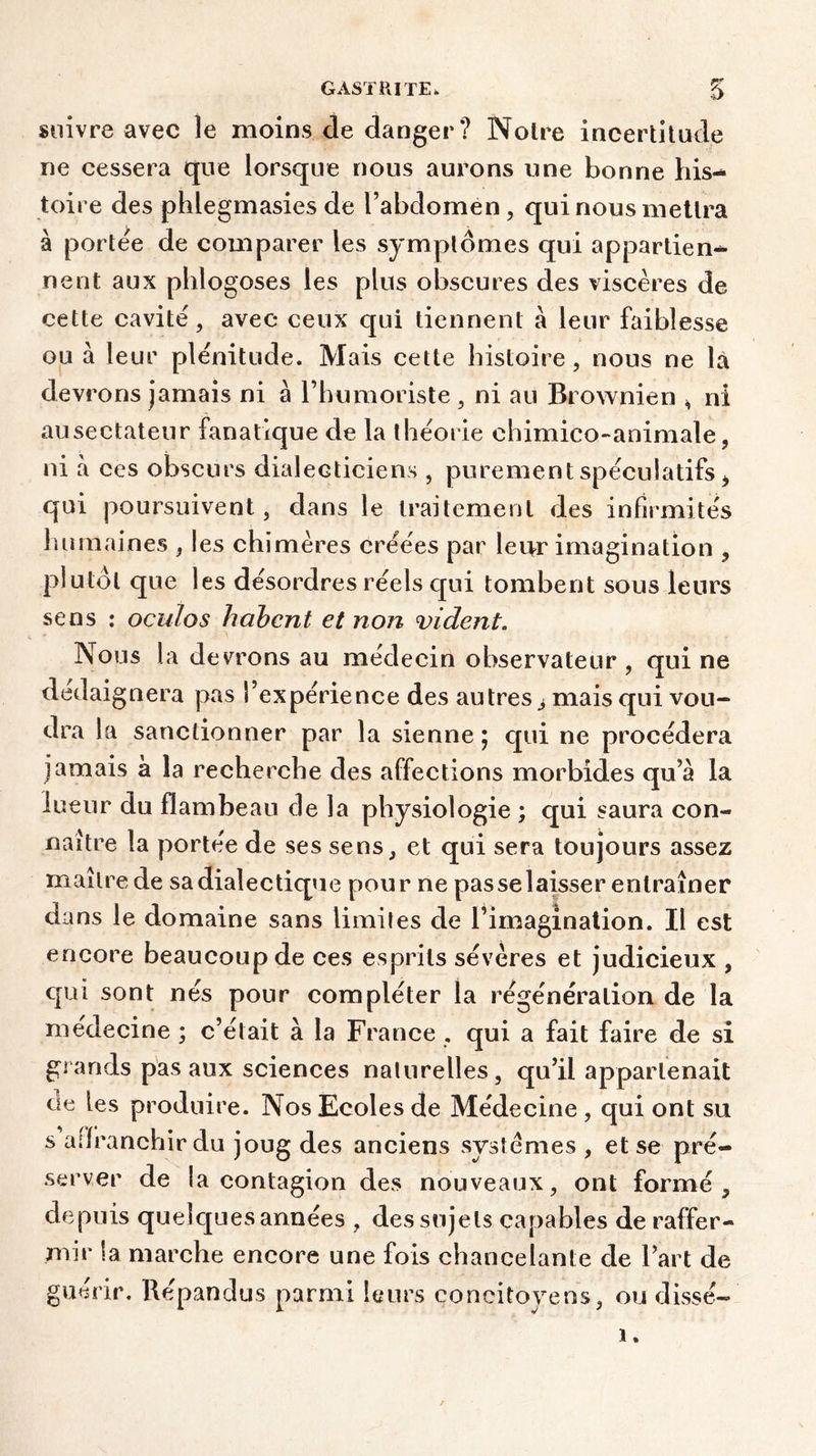 suivre avec le moins de danger? Notre incertitude ne cessera que lorsque nous aurons une bonne his- toire des phlegmasies de l’abdomen , qui nous mettra à portée de comparer les symptômes qui appartien- nent aux phlogoses les plus obscures des viscères de cette cavité, avec ceux qui tiennent à leur faiblesse ou à leur plénitude. Mais cette histoire, nous ne là devrons jamais ni a l’humoriste , ni au Brownien , ni ausectateur fanatique de la théorie chimico-animale, ni à ces obscurs dialecticiens , purement spéculatifs i qui poursuivent, dans le traitement des infirmités humaines , les chimères créées par leur imagination , plutôt que les désordres réels qui tombent sous leurs sens : oculos habcnt et non vident. Nous la devrons au médecin observateur , qui ne dédaignera pas l’expérience des au très j mais qui vou- dra la sanctionner par la sienne ; qui ne procédera jamais à la recherche des affections morbides qu’a la lueur du flambeau de la physiologie ; qui saura con- naître la portée de ses sens, et qui sera toujours assez maître de sa dialectique pour ne pas se laisser entraîner dans le domaine sans limites de l’imagination. Il est encore beaucoup de ces esprits sévères et judicieux , qui sont nés pour compléter la régénération de la médecine ; c’était à la France, qui a fait faire de si grands pas aux sciences naturelles, qu’il appartenait ae les produire. Nos Ecoles de Médecine , qui ont su s affranchir du joug des anciens systèmes , et se pré- server de la contagion des nouveaux, ont formé, depuis quelques années , des sujets capables de raffer- mir la marche encore une fois chancelante de l’art de guérir. Répandus parmi leurs concitoyens, ou dissé-