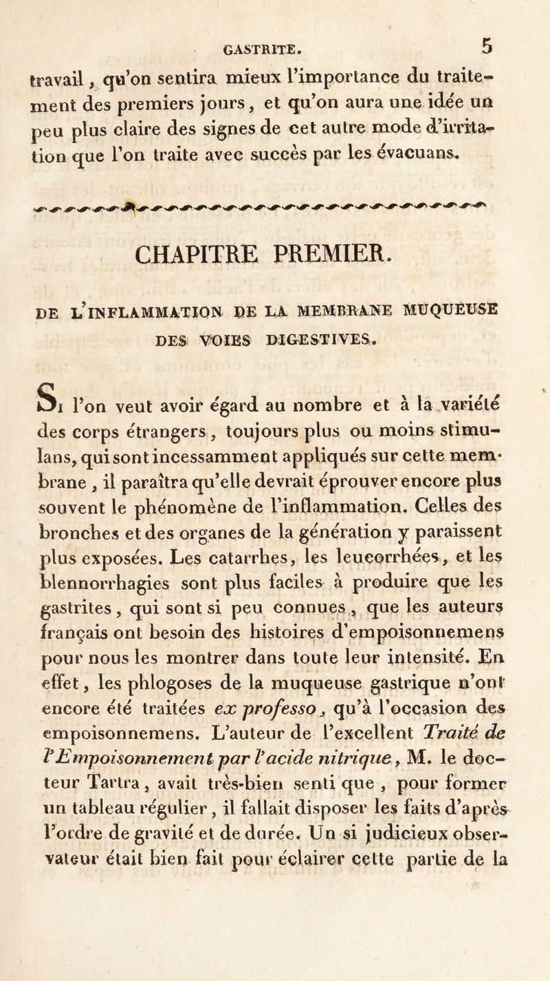 travail, qu’on sentira mieux l’importance du traite- ment des premiers jours, et qu’on aura une idée un peu plus claire des signes de cet autre mode d’irrita- tion que l’on traite avec succès par les évacuans. CHAPITRE PREMIER. DE LHSFLAMMÀTION DE LA MEMBRANE MUQUEUSE DES VOIES DIGESTIVES. Si l’on veut avoir egard au nombre et à la variété des corps étrangers, toujours plus ou moins stimu- lans, qui sont incessamment appliqués sur cette mem- brane , il paraîtra qu’elle devrait éprouver encore plus souvent le phénomène de l’inflammation. Celles des bronches et des organes de la génération y paraissent plus exposées. Les catarrhes, les leucorrhées, et les blennorrhagies sont plus faciles à produire que les gastrites, qui sont si peu connues , que les auteurs français ont besoin des histoires d’empoisonnemens pour nous les montrer dans toute leur intensité. En effet, les phlogoses de la muqueuse gastrique n’ont encore été traitées ex professo, qu’à l’occasion des empoisonnemens. L’auteur de l’excellent Traité de VEmpoisonnement par Vacide nitrique, M. le doc- teur Tartra, avait très-bien senti que , pour former un tableau régulier, il fallait disposer les faits d’après l’ordre de gravité et de durée. Un si judicieux obser- vateur était bien fait pour éclairer cette partie de la