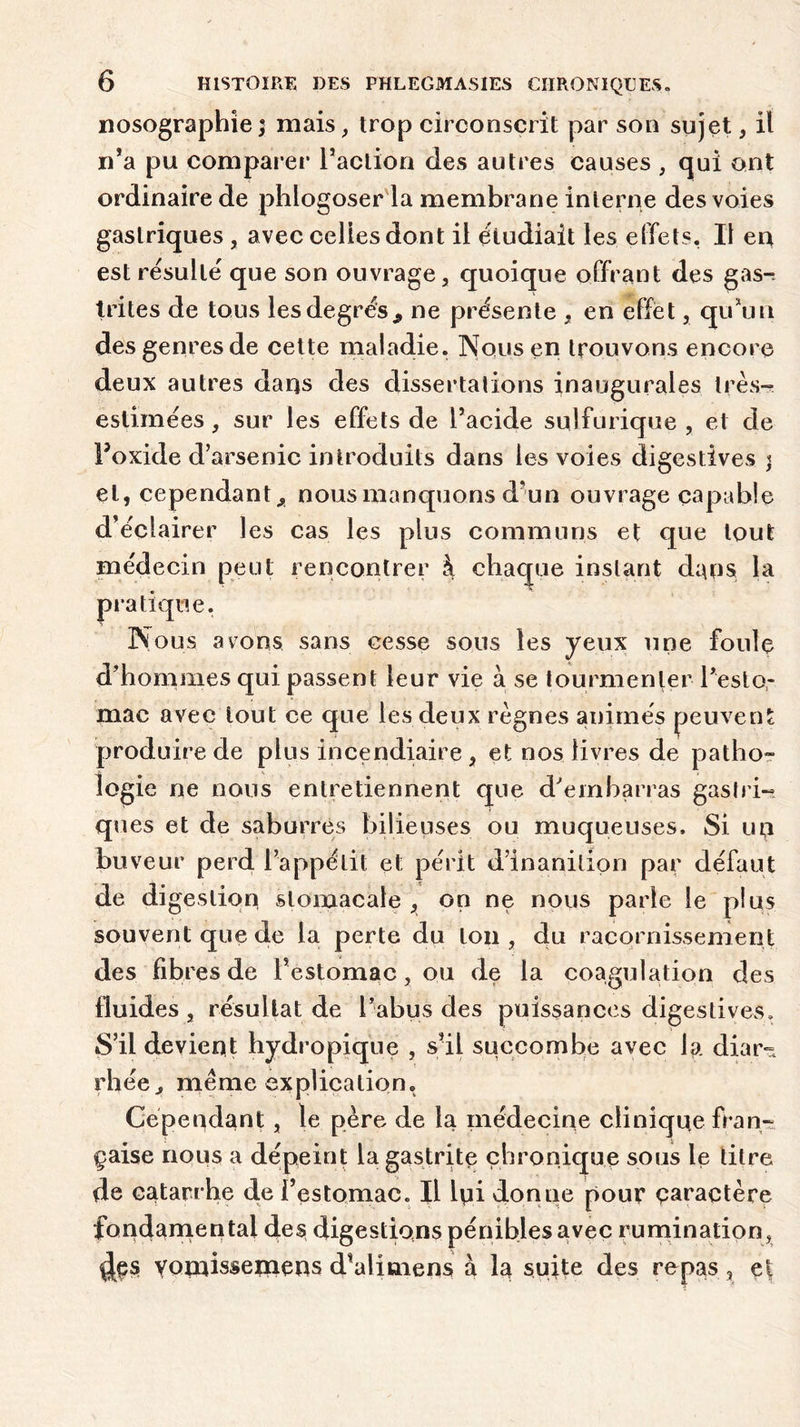 nosographie; mais, trop circonscrit par son sujet, il n’a pu comparer l’action des autres causes , qui ont ordinaire de phlogoser la membrane interne des voies gastriques , avec celles dont il étudiait les effets. Il en est résulté que son ouvrage, quoique offrant des gas-r Irites de tous les degrés* ne présente , en effet, qu’un des genres de cette maladie. Nous en trouvons encore deux autres daqs des dissertations inaugurales très- estimées, sur les effets de l’acide sulfurique, et de Foxide d’arsenic introduits dans les voies digestives ; et, cependant., nous manquons d’un ouvrage capable d’éclairer les cas les plus communs et que tout médecin peut rencontrer à chaque instant dans la pratique. Nous avons sans cesse sous les yeux une foule d’hommes qui passent leur vie à se tourmenter Peslo- mac avec tout ce que les deux règnes animés peuvent produire de plus incendiaire , et nos livres de patho- logie ne nous entretiennent que d’embarras gastri- ques et de saburres bilieuses ou muqueuses. Si un buveur perd l’appétit et périt d’inanition par défaut de digestion stomacale , on ne nous parle le plus souvent que de la perte du ton , du racornissement des fibres de Pestomac, ou de la coagulation des fluides, résultat de l’abus des puissances digestives» S’il devient hydropique , s’il succombe avec la diar- rhée, même explication. Cependant, le père de la médecine clinique fran- çaise nous a dépeint la gastrite chronique sous le titre de catarrhe de l’estomac. Il lui donne pour caractère fondamental des digestions pénibles avec rumination, des yomissemens d’alimens à la suite des repas 3 et