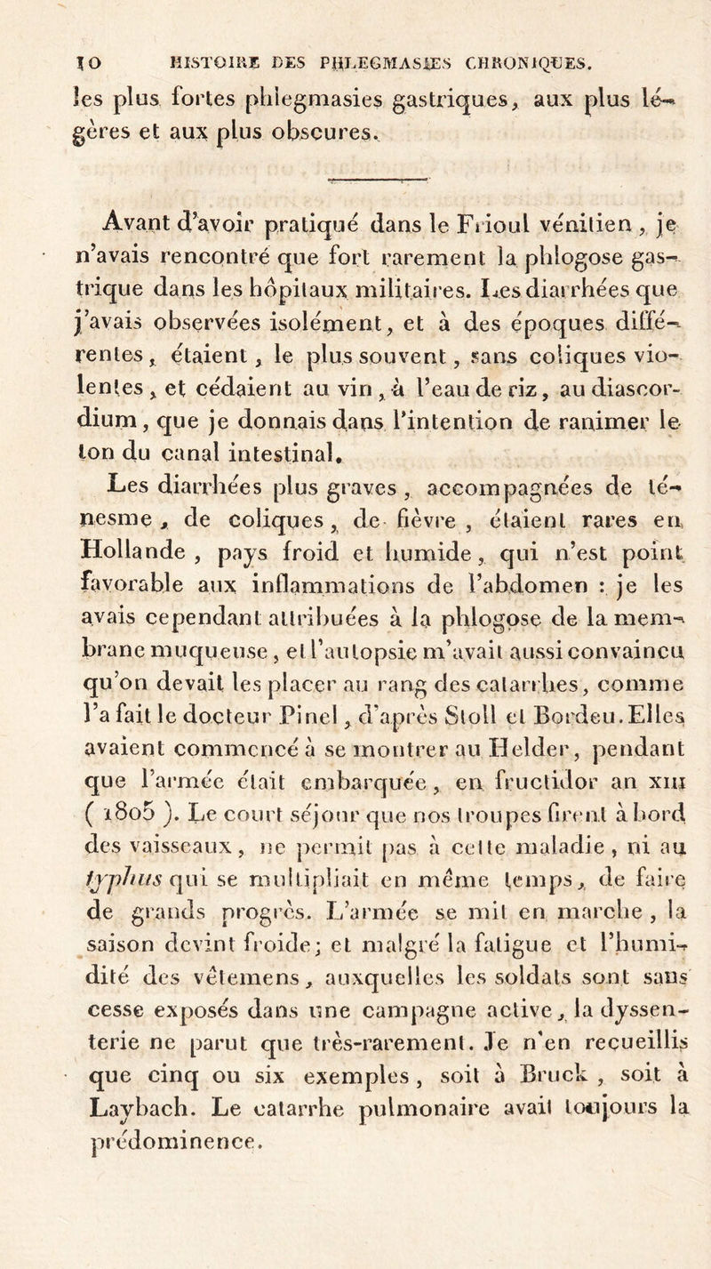 les plus fortes phiegmasies gastriques, aux plus lé- gères et aux plus obscures. Avant d’avoir pratiqué dans le Frioul vénitien ,. je n’avais rencontré que fort rarement la phlogose gas- trique dans les hôpitaux militaires. Les diarrhées que j’avais observées isolément, et à des époques diffé-. rentes, étaient, le plus souvent, sans coliques vio- lentes , et cédaient au vin , à l’eau de riz, au diascor- dium, que je donnais dans .l'intention de ranimer le Ion du canal intestinal. Les diarrhées plus graves , accompagnées de té- nesme , de coliques, de fièvre , étaient rares en Hollande , pays froid et humide, qui n’est point favorable aux inflammations de F abdomen : je les avais cependant attribuées à la phlogose de la mem- brane muqueuse, et l’autopsie m’avait aussi convaincu qu on devait les placer au rang des catarrhes, comme l’a fait le docteur Pinel, d’après Stoll et Bordeu. Elles avaient commencé à se montrer au Helder, pendant que l’armée était embarquée, en fructidor an xnj ( i8o5 ). Le court séjour que nos troupes firent abord des vaisseaux, ne permit pas a cette maladie , ni au frphus qui se multipliait en meme temps, de faire de grands progrès. L’armée se mit en marche , la saison devint froide; et malgré la fatigue et l’humi- dité des vètemens, auxquelles les soldats sont sans cesse exposés dans une campagne active, la dyssen- terie ne parut que très-rarement. Je n’en recueilli;» que cinq ou six exemples , soit à Bruck , soit à Laybach. Le catarrhe pulmonaire avait loti jours la prédominer) ce.