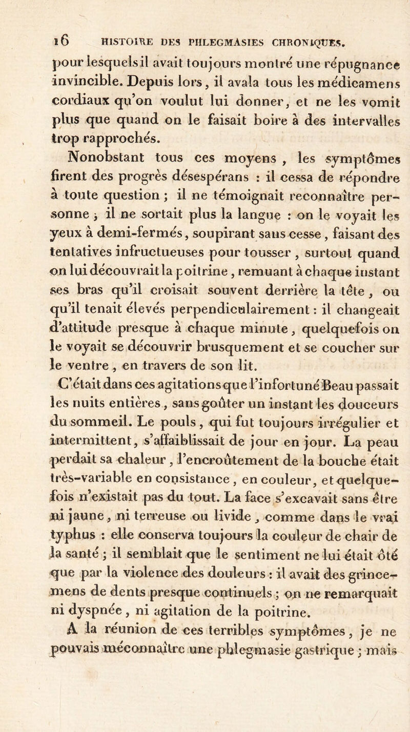 pour lesqueisil avait toujours montré une répugnance invincible. Depuis lors, il avala tous les médicamens cordiaux qu’on voulut lui donner, et ne les vomit plus que quand on le faisait boire à des intervalles trop rapprochés. Nonobstant tous ces moyens , les symptômes firent des progrès désespérans : il cessa de répondre à toute question ; il ne témoignait reconnaître per- sonne > il ne sortait plus la langue : on le voyait les yeux à demi-fermés, soupirant sans cesse , faisant des tentatives infructueuses pour tousser , surtout quand on lui découvrait la poitrine, remuant à chaque instant ses bras qu’il croisait souvent derrière la tète , ou qu’il tenait élevés perpendiculairement : il changeait d’attitude presque à chaque minute, quelquefois on le voyait se découvrir brusquement et se coucher sur le ventre , en travers de son lit. C’était dans ces agitations que l’infortuné Beau passait les nuits entières, sans goûter un instant Les douceurs du sommeil. Le pouls, qui fut toujours irrégulier et intermittent, s’affaiblissait de jour en jour. La peau perdait sa chaleur, l’encroûtement de la bouche était très-variable en consistance , en couleur, et quelque- fois n’existait pas du tout. La face s’excavait sans être ni jaune, ni terreuse ou livide , comme dans le vrai typhus : elle conserva toujours la couleur de chair de la santé ; il semblait que le sentiment ne lui était ôté que par la violence des douleurs : il avait des grince^ mens de dents presque continuels ; on ne remarquait ni dyspnée, ni agitation de la poitrine. A la réunion de ces terribles symptômes, je ne pouvais méconnaître une phlegmasie gastrique ; mais