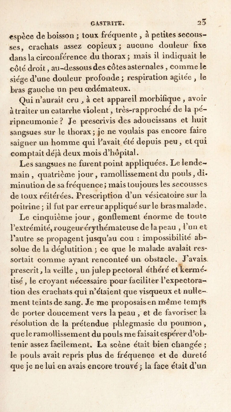 25 espèce de boisson ; toux frequente , à petites secous- ses, crachais assez copieux* aucune douleur fixe dans la circonférence du thorax ; mais il indiquait le côté droit, au-dessous des côtes asternales , comme le siège d’une douleur profonde ; respiration agitée , le bras gauche un peu œdémateux. Qui n’aurait cru * à cet appareil morbifique , avoir à traiter un catarrhe violent, très-rapproche de la pé- ripneumonie ? Je prescrivis des adoucissans et huit sangsues sur le thorax; je ne voulais pas encore faire saigner un homme qui Pavait été depuis peu , et qui comptait déjà deux mois d’hôpital. Les sangsues ne furent point appliquées. Le lende- main , quatrième jour , ramollissement du pouls, di- minution de sa fréquence; mais toujours les secousses de toux réitérées. Prescription d’un vésicatoire sur la poitrine ; il fut par erreur appliqué sur le bras malade. Le cinquième jour, gonflement énorme de toute l’extrémité, rougeur érythémateuse de la peau , l’un et l'autre se propagent jusqu’au cou : impossibilité ab- solue de la déglutition ; ce que le malade avalait res- sortait comme ayant rencontré un obstacle. J’avais prescrit, la veille , un julep pectoral éthéré et kerrné- tisé, le croyant nécessaire pour faciliter l’expectora- tion des crachats qui n’étaient que visqueux et nulle- ment teints de sang. Je me proposais en même temps de porter doucement vers la peau , et de favoriser la résolution de la prétendue phlegmasie du poumon , que le ramollissement du pouls me faisait espérer d’ob- tenir assez facilement. La scène était bien changée ; le pouls avait repris plus de fréquence et de dureté que je ne lui en avais encore trouvé y la face était d’un