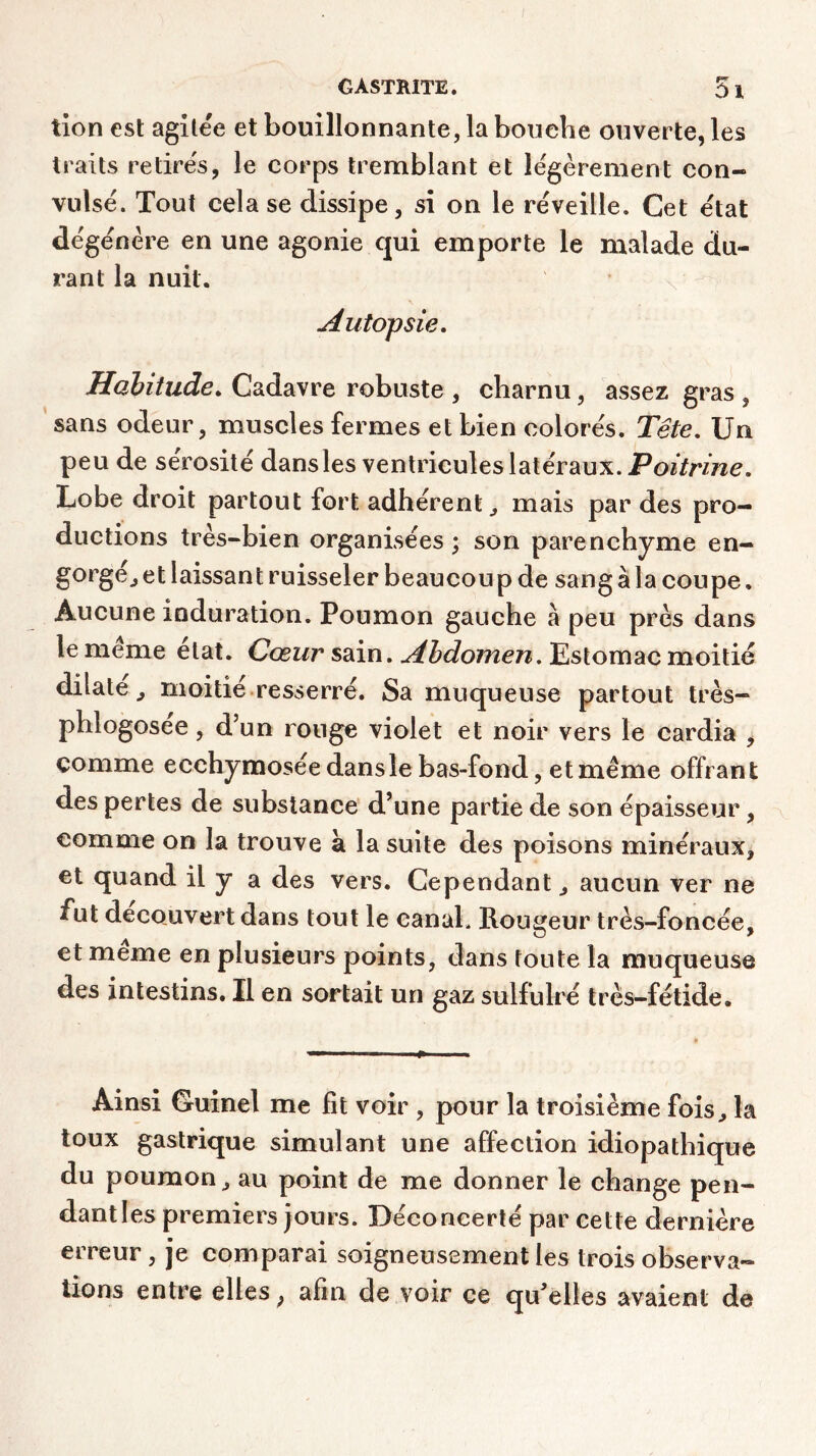 tion est agitée et bouillonnante, la bouebe ouverte, les traits retires, le corps tremblant et légèrement con- vulsé. Tout cela se dissipe, si on le réveille. Cet état dégénère en une agonie qui emporte le malade du- rant la nuit. Autopsie. Habitude. Cadavre robuste , charnu, assez gras , sans odeur, muscles fermes et bien colorés. Tête. Un peu de sérosité dans les ventricules latéraux. Poitrine. Lobe droit partout fort adhérent,, mais par des pro- ductions très-bien organisées ; son parenchyme en- gorgé., et laissant ruisseler beaucoup de sang à la coupe. Aucune induration. Poumon gauche à peu près dans le meme état. Cœur sain. Abdomen. Estomac moitié dilate ^ moitié resserré. Sa muqueuse partout très- phlogosee, d’un ronge violet et noir vers le cardia , comme ecchymosée dans le bas-fond, et même offrant des pertes de substance d’une partie de son épaisseur, comme on la trouve à la suite des poisons minéraux, et quand il y a des vers. Cependant, aucun ver ne fut découvert dans tout le canal. Rougeur très-foncée, et meme en plusieurs points, dans toute la muqueuse des intestins. Il en sortait un gaz sulfulré très-fétide. Ainsi Guinel me fit voir , pour la troisième fois, la toux gastrique simulant une affection idiopathique du poumon, au point de me donner le change pen- dantîes premiers jours. Déconcerté par cette dernière erreur , je comparai soigneusement les trois observa- tions entre elles ; afin de voir ce qu’elles avaient de