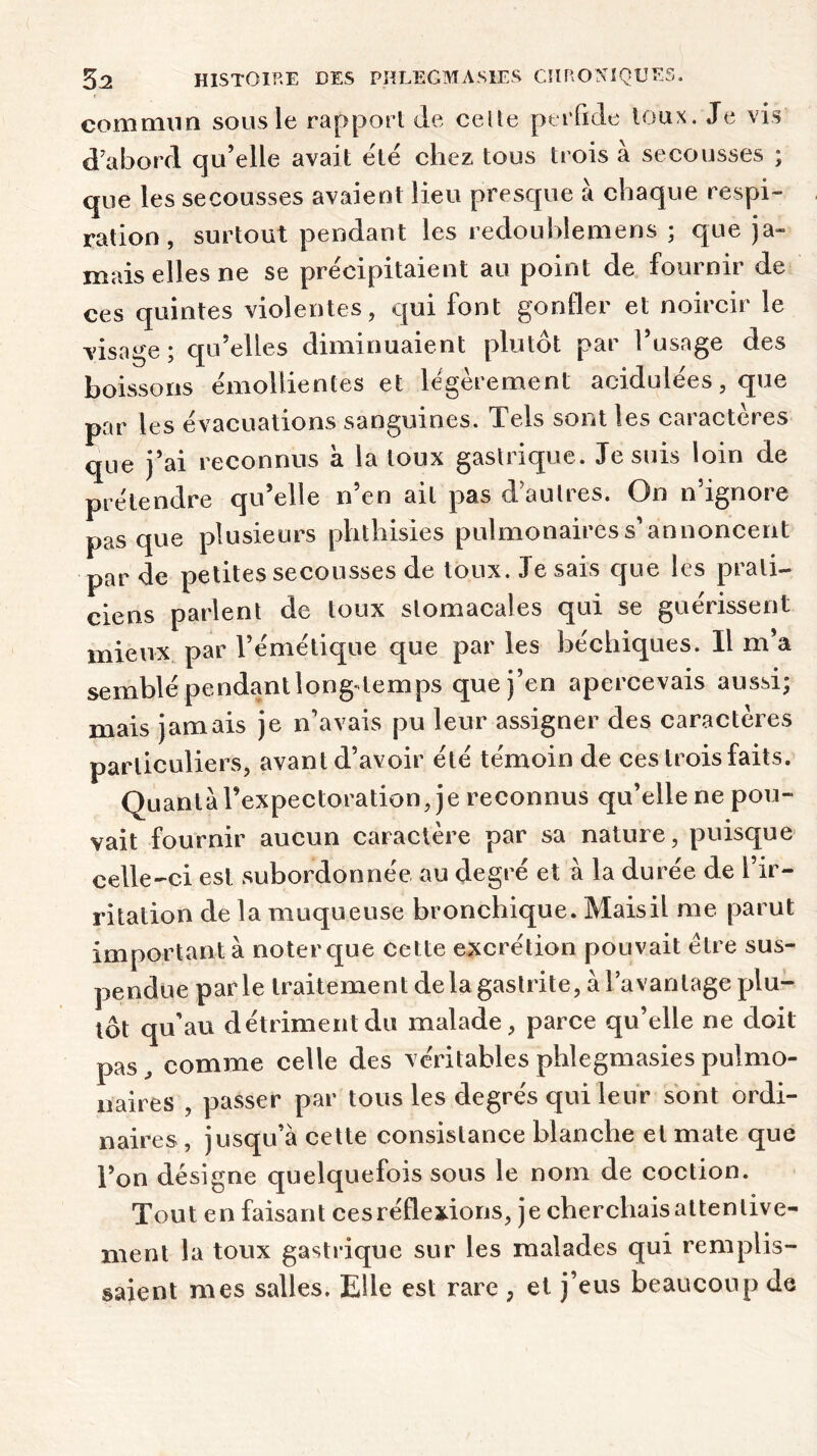 commun sous le rapport de celte perfide toux. Je vis d'abord qu’elle avait e'té chez tous trois à secousses ; que les secousses avaient lieu presque à chaque respi- ration , surtout pendant les redoublemens ; que ja- mais elles ne se précipitaient au point de fournir de ces quintes violentes, cjui font gonfler et noircir le visage ; qu’elles diminuaient plutôt par l’usage des boissons émollientes et légèrement acidulées, que par les évacuations sanguines. Tels sont les caractères que j’ai reconnus a la toux gastrique. Je suis loin de prétendre qu’elle n’en ail pas d’autres. On n’ignore pas que plusieurs phthisies pulmonaires s’annoncent par de petites secousses de toux. Je sais que les prati- ciens parlent de toux stomacales qui se guérissent mieux par l’émétique que par les béchiques. Il m’a semblé pendant long-temps que j’en apercevais aussi; mais jamais je n’avais pu leur assigner des caractères particuliers, avant d’avoir été témoin de ces trois faits. Quanta l’expectoration, je reconnus qu’elle ne pou- vait fournir aucun caractère par sa nature, puisque celle-ci est subordonnée au degré et a la durée de l’ir- ritation de la muqueuse bronchique. Maisil me parut important à noter que cette excrétion pouvait être sus- pendue parle traitement de la gastrite, à l’avantage plu- tôt qu’au détriment du malade, parce qu’elle ne doit pas, comme celle des véritables phlegmasiespulmo- naires , passer par tous les degrés qui leur sont ordi- naires , jusqu’à cette consistance blanche et mate que Ton désigne quelquefois sous le nom de coction. Tout en faisant ces réflexions, je cherchais attentive- ment la toux gastrique sur les malades qui remplis- saient mes salles. Elle est rare , et j’eus beaucoup de