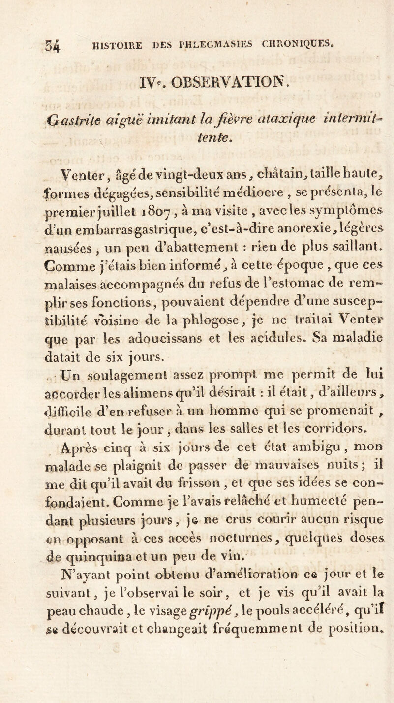 IV*. OBSERVATION. Gastrite aiguë imitant la fièvre ataxique intermit- tente. Venter, âge de vingt-deux ans , châtain, taille haute, formes dégagées, sensibilité médiocre , se présenta, le premier juillet 1807 , à ma visite , avec les symptômes d’un embarrasgasiricpie, c’est-à-dire anorexie,légères nausées, un peu d’abattement : rien de plus saillant. Comme j’étais bien informé, à cette époque , que ces malaises accompagnés du refus de l’estomac de rem- plir ses fonctions, pouvaient dépendre d’une suscep- tibilité voisine de la phlogose, je ne traitai Venter que par les adoucissans et les acidulés. Sa maladie datait de six jours. Un soulagement assez prompt me permit de lui accorder les alimens qu’il désirait : il était, d’ailleurs y difficile d’en refuser à un homme qui se promenait , durant tout le jour, dans les salies et les corridors. Après cinq à six jours de cet état ambigu , mon malade se plaignit de passer de mauvaises nuits ; il me dit qu’il avait du frisson , et que ses idées se con- fondaient. Comme je l’avais relâché et humecté pen- dant plusieurs jours, je ne crus courir aucun risque en opposant à ces accès nocturnes, quelques doses de quinquina et un peu de vin. N’ayant point obtenu d’amélioration ce jour et le suivant, je l’observai le soir, et je vis qu’il avait la peau chaude, le visage grippé, le pouls accéléré, qu’il sa découvrait et changeait fréquemment de position*