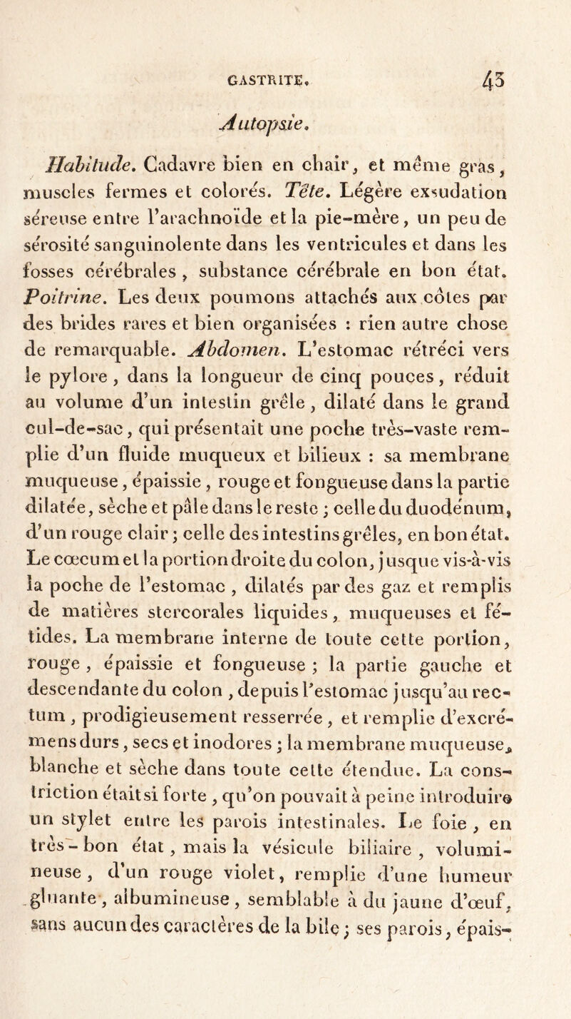 Autopsie. Habitude. Cadavre bien en chair, et meme gras, muscles fermes et colores. Tête. Légère exsudation séreuse entre l’arachnoïde et la pie-mère, un peu de sérosité sanguinolente dans les ventricules et dans les fosses cérébrales , substance cérébrale en bon état. Poitrine. Les deux poumons attachés aux côtes par des brides rares et bien organisées : rien autre chose de remarquable. Abdomen. L’estomac rétréci vers le pylore , dans la longueur de cinq pouces, réduit au volume d’un intestin grêle , dilaté dans le grand cul-de-sac, qui présentait une poche très-vaste rem- plie d’un fluide muqueux et bilieux : sa membrane muqueuse, épaissie , rouge et fongueuse dans la partie dilatée, sèche et pâle dans le reste ; celle du duodénum, d’un rouge clair; celle des intestins grêles, en bon état. Le cæcum et la portion droite du colon, jusque vis-à-vis la poche de l’estomac , dilatés par des gaz et remplis de matières stercorales liquides, muqueuses et fé- tides. La membrane interne de toute cette portion, rouge , épaissie et fongueuse ; la partie gauche et descendante du colon , depuis l'estomac jusqu’au rec- tum , prodigieusement resserrée , et remplie d’excré- mensdurs, secs et inodores ; la membrane muqueuse* blanche et sèche dans toute celte étendue. La cons- tnction était si forte , qu’on pouvait à peine introduire un stylet entre les parois intestinales. Le foie , en très-bon état, mais la vésicule biliaire, volumi- neuse, d un rouge violet, remplie d’une humeur gluante, albumineuse, semblable à du jaune d’œuf, sans aucun des caractères de la bile ; ses parois, épais-