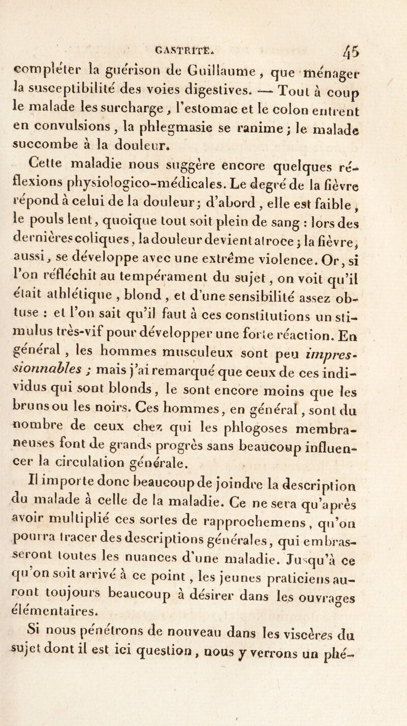 compléter la guérison de Guillaume* que ménager la susceptibilité des voies digestives* -— Tout à coup le malade les surcharge * l'estomac et le colon entrent en convulsions, la phlegmasie se ranime; le malade succombe à la douleur* Cette maladie nous suggère encore quelques ré- flexions physiologico-médicales. Le degré de la fièvre répond à celui de la douleur; d’abord , elle est faible , le pouls lent, quoique tout soit plein de sang : lors des dei nierescoliques , la douleur devient alroce ; la fièvre * aussi, se développe avec une extrême violence. Or, si l’on réfléchit au tempérament du sujet, on voit qu’il était athlétique , blond , et d’une sensibilité assez ob- tuse : et l’on sait qu’il faut à ces constitutions un sti- mulus très-vif pour développer une forte réaction. En général , les hommes musculeux sont peu impres- sionnables ; mais j’ai remarqué que ceux de ces indi- vidus qui sont blonds, le sont encore moins que les bru ns ou les noirs. Ces hommes, en général, sont du nombre de ceux chez qui les phlogoses membra- neuses font de grands progrès sans beaucoup influen- cer la circulation générale. Il impoi te donc beaucoup de joindre la description ou malade a celle de la maladie* Ce ne sera qu’après avoir multiplie ces sortes de rapprochemens, qu’on poui i a tracer des descriptions générales, qui embras- seront toutes les nuances d’une maladie. Jusqu’à ce qu’on soit arrivé à ce point , les jeunes praticiens au- ront toujours beaucoup à désirer dans les ouvrages élémentaires. Si nous pénétrons de nouveau dans les viscères du su^e<. dont il est ici question , nous y verrons un phé—