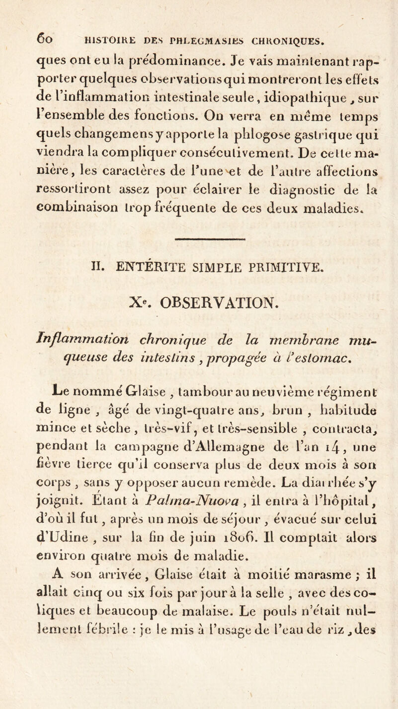 ques ont eu la prédominance. 3e vais maintenant rap- porter quelques observationsquimontreront les effets de l’inflammation intestinale seule, idiopathique , sur l ensemble des fonctions. On verra en meme temps quels changemensy apporte la phlogose gastrique qui viendra la compliquer consécutivement» De cette ma- nière, les caractères de Tune-et de l’autre affections ressortiront assez pour éclairer le diagnostic de la combinaison trop fréquente de ces deux maladies. II. ENTERITE SIMPLE PRIMITIVE. X*. OBSERVATION. Inflammation chronique de la membrane i?iu- queuse des intestins , propagée à Vestomac, JLe nommé Glaise , tambour au neuvième régiment de ligne , âgé de vingt-quatre ans, brun , habitude mince et sèche , très-vif? et très-sensible , contracta, pendant la campagne d’Allemagne de l’an i4, une fièvre tierce qu’il conserva plus de deux mois â son corps , sans y opposer aucun remède. La diarrhée s’y joignit. Etant â Pahna-Nuova , il entra à l’hôpital, d’où il fut, après un mois de séjour , évacué sur celui d’Udine , sur la lin de juin 1806. Il comptait alors environ quatre mois de maladie. A son arrivée, Glaise était à moitié marasme; il allait cinq ou six fois par jour à la selle , avec desco- Üq ues et beaucoup de malaise. Le pouls n’était nul- lement fébrile : je le mis â l’usage de l’eau de riz ,des