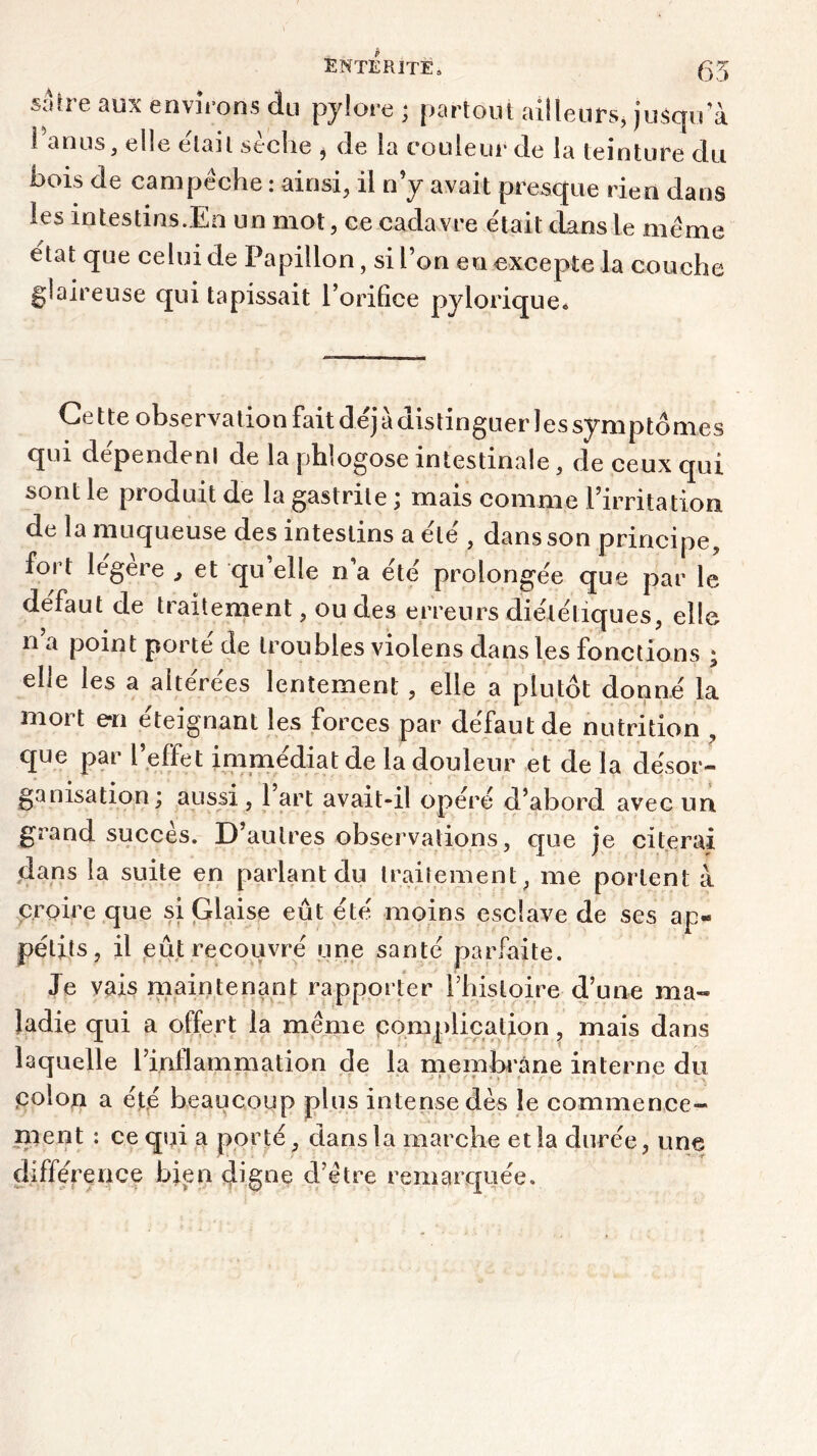 saire aux enviions du pylore ; partout ailleurs, jusqu a Tanus, elle était sèche , de la couleur de la teinture du bois de campêche : ainsi, il n’y avait presque rien dans les intestins.En un mot, ce cadavre était dans le meme état que celui de Papillon, si l’on en excepte la couche glaireuse qui tapissait l’orifice pylorique. Cette observation fait déjà distinguer lessymptdmes qui dépendenl de la phlogose intestinale, de ceux qui sont le produit de la gastrite ; mais comme l’irritation de la muqueuse des intestins a été , dans son principe, fort legere ,, et qu’elle n’a été prolongée que par le défaut de traitement, ou des erreurs diététiques, elle n a point porté de troubles violens dans les fonctions ; elle les a altérées lentement , elle a plutôt donné la mort en éteignant les forces par défaut de nutrition , que par l’effet immédiat de la douleur et delà désor- ganisation; aussi , 1 art avait-il opéré d’abord avec un grand succès. D’autres observations, que je citerai dans la suite en parlant du traitement, me portent à. croire que si Glaise eût été moins esclave de ses ap- pétits, il eût recouvré une santé parfaite. Je vais maintenant rapporter Thistoire d’une ma- ladie qui a offert la meme complication, mais dans laquelle l’inflammation de la membrane interne du Colon a été beaucoup plus intense dès le commence- ment : ce qui a porté, dans la marche et la durée, une différence bien digne d’être remarquée.