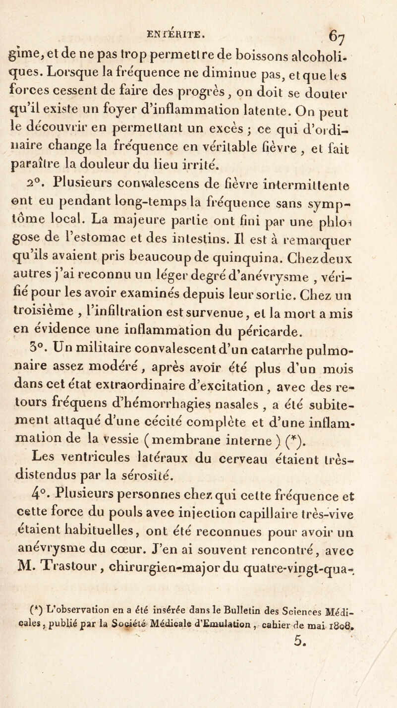 gime, et de ne pas trop permettre de boissons alcoholi- ques. Lorsque la fre'quence ne diminue pas, et que les forces cessent de faire des progrès, on doit se douter qu’il existe un foyer d’inflammation latente. On peut le découvrir en permettant un excès ; ce qui d’ordi- naire change la fréquence en véritable fièvre , et fait paraître la douleur du lieu irrité. 2°, Plusieurs conv«alescens de fièvre intermittente ont eu pendant long-temps la fréquence sans symp- tôme local. La majeure partie ont fini par une phloi gose de 1 estomac et des intestins. Il est à remarquer qu’ils avaient pris beaucoup de quinquina. Chezdeux autres j’ai reconnu un léger degré d’anévrysme , véri- fie pour les avoir examines depuis leur sortie. Chez un troisième , l’infiltration est survenue, et la mort a mis en évidence une inflammation du péricarde. 5°. Un militaire convalescent d’un catarrhe pulmo- naire assez modéré, après avoir été plus d’un mois dans cet état extraordinaire d’excitation, avec des re- tours fréquens d’hémorrhagies nasales , a été subite- ment attaqué d’une cécité complète et d’une inflam- mation de la vessie (membrane interne) (*). Les ventricules latéraux du cerveau étaient très- distendus par la sérosité. 4°. Plusieurs personnes chez qui cette fréquence et cette force du pouls avec injection capillaire très-vive étaient habituelles, ont été reconnues pour avoir un anevrysme du cœur. J’en ai souvent rencontré, avec M. Trastour , chirurgien-major du quatre-vingt-qua- (*) L’observation en a été insérée dans le Bulletin des Sciences Médi- cales , publié par la Société Médicale d’EmuUtion , cahier de mai 1808. 5.