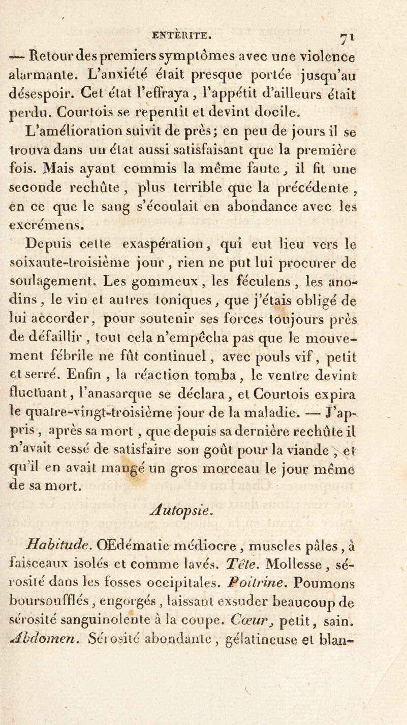 — Retour des premiers symptômes avec une violence alarmante. L’anxiété était presque portée jusqu’au désespoir. Cet état l’effraya, l’appétit d’ailleurs était perdu. Courtois se repentit et devint docile. L’amélioration suivit de près; en peu de jours il se trouva dans un état aussi satisfaisant que la première fois. Mais ayant commis la meme faute , il fit une seconde rechute , plus terrible que la précédente , en ce que le sang s’écoulait en abondance avec les excrémens. Depuis celte exaspération, qui eut lieu vers le soixante-troisième jour , rien ne put lui procurer de soulagement. Les gommeux , les féculens , les ano« dins, le vin et autres toniques, que j’étais obligé de lui accorder, pour soutenir ses forces toujours près de défaillir , tout cela n’empêcha pas que le mouve- ment fébrile ne fût continuel, avec pouls vif, petit et serré. Enfin , la réaction tomba, le ventre devint fluctuant, l’anasarque se déclara, et Courtois expira le quatre-vingt-troisième jour de la maladie. — J’ap» pris , après sa mort, que depuis sa dernière rechute il n avait cessé de satisfaire son goût pour la viande ; et qu’il en avait mangé un gros morceau le jour môme de sa mort. Autopsie. Habitude. OEdématie médiocre , muscles pâles , à iaisceaux isolés et comme lavés. Tête. Mollesse , sé- rosité dans les fosses occipitales. Poitrine. Poumons boursouflés, engorgés , laissant exsuder beaucoup de sérosité sanguinolente à la coupe. Cœur> petit, sain. Abdomen. Sérosité abondante , gélatineuse et blan-