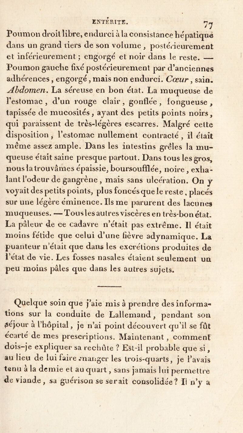 Poumon droit libre, endurci à la consistance hépatique dans un grand tiers de son volume , postérieurement et inférieurement ; engorgé et noir dans le reste. — Poumon gauche fixé postérieurement par d’anciennes adhérences, engorgé, mais non endurci. Cœur, sain* Abdomen. La séreuse en bon état. La muqueuse de l’estomac, d’un rouge clair, gonflée, fongueuse, tapissée de mucosités, ayant des petits points noirs, qui paraissent de très-légères escarres. Malgré celte disposition, l’estomac nullement contracté, il était même assez ample. Dans les intestins grêles la mu- queuse était saine presque partout. Dans tous les gros, nous la trouvâmes épaissie, boursoufflée, noire, exha- lant l’odeur de gangrène , mais sans ulcération. On y voyait des petits points, plus foncés que le reste, placés sur une légère éminence. Ils me parurent des lacunes muqueuses. —Tousles autres viscères en très-bon état. La pâleur de ce cadavre n’était pas extrême. Il était moins fétide que celui d’une fièvre adynamique. La puanteur n’était que dans les excrétions produites de l’état de vie. Les fosses nasales étaient seulement un peu moins pâles que dans les autres sujets. Quelque soin que j’aie mis à prendre des informa-» tîons sur la conduite de Lallemand, pendant son ^ejour a l’hôpital, je n’ai point découvert qu’il se fût écarté de mes prescriptions. Maintenant, comment dois-je expliquer sa rechûte ? Est-il probable que si, au lieu de lui faire manger les trois-quarts, je l’avais tenu à la demie et au quart, sans jamais lui permettre