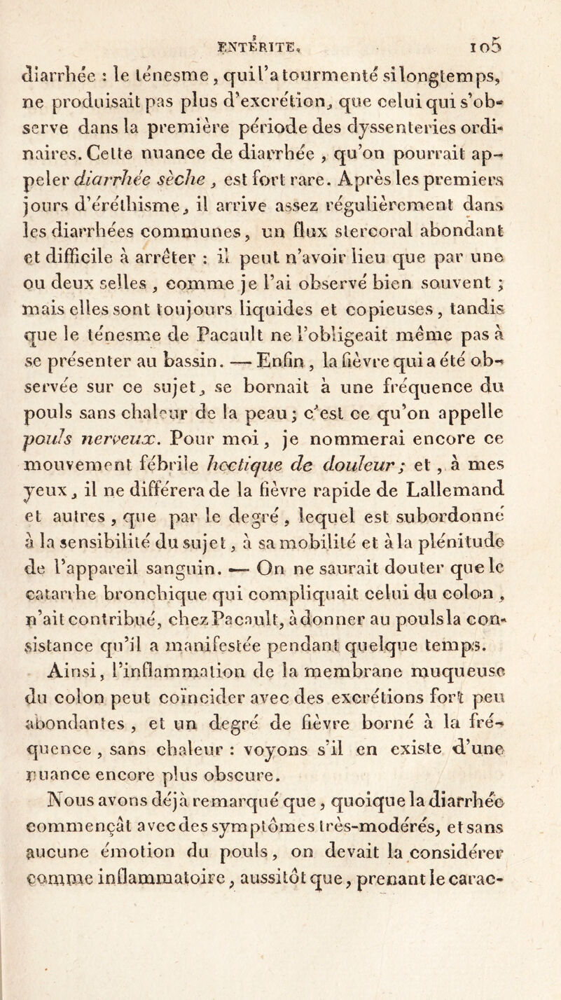 diarrhée : le ténesme, quil’a tourmenté silonglemps, ne produisait pas plus d’excrétion^ que celui qui s’ob* serve dans la première période des dyssenteries ordi- naires. Celte nuance de diarrhée , qu’on pourrait ap- peler diarrhée sèche , est fort rare. Après les premiers jours d’éréthisme,, il arrive assez régulièrement dans les diarrhées communes, un flux slercoral abondant et difficile à arrêter : il peut n’avoir lieu que par une ou deux selles , comme je l’ai observé bien souvent ; mais elles sont toujours liquides et copieuses, tandis que le ténesme de Pacault ne l’obligeait même pas a se présenter au bassin. — Enfin , la fièvre qui a été ob- servée sur ce sujets se bornait à une fréquence du pouls sans chaleur de la peau; c^esl ce qu’on appelle pouls nerveux. Pour moi, je nommerai encore ce mouvement fébrile hectique de douleur ; et, à mes yeux j il ne différera de la fièvre rapide de Lallemand et autres , que par le degré, lequel est subordonne à la sensibilité du sujet, a sa mobilité et à la plénitude de l’appareil sanguin. —» On ne saurait douter que le catarrhe bronchique qui compliquait celui du colo»n , n’ait contribué, chez Pacault, adonner au pouîsla con* distance qu’il a manifestée pendant quelque temps. Ai nsi, l’inflammation de la membrane muqueuse du colon peut coïncider avec des excrétions forï peu abondantes , et un degré de fièvre borné à la fré- quence , sans chaleur : voyons s’il en existe d’une nuance encore plus obscure. Nous avons déjà remarqué que, quoique la diarrhée commençât avec des symptômes très-modérés, etsans aucune émotion du pouls, on devait la considérer çamme inflammatoire ; aussitôt que, prenant le carac-