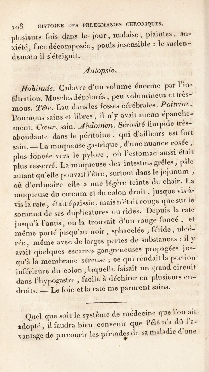 plusieurs fois dans le jour, malaise, plaintes, &n'~ ^iete, face décomposée, pouls insensible * le smlen- demain il s’éteignit» jiutopsie* Habitude. Cadavre d’un volume énorme par l’in- filtration. Muscles décolorés, peu volumineux et très- mous. Tête. Eau dans les fosses cérébrales. Poitrine. Poumons sains et libres, il n’y avait aucun épanche- ment. Cœur, sain. Abdomen. Sérosité limpide tres- abondante dans le péritoine , qui d’ailleurs est fort sain. — La muqueuse gastrique , d’une nuance rosee , plus foncée vers le pylore , où l’estomac aussi était plus resserré. La muqueuse des intestins grêles, pale autant qu’elle pouvait l’être, surtout dans le jéjunum , où d’ordinaire elle a une légère teinte de chair. La muqueuse du cæcum et du colon droit, jusque vis a vis la rate, était épaissie , mais n’était rouge que sur le sommet de ses duplicalures ou rides. Depuis la rate jusqu’à l’anus, on la trouvait d’un rouge fonce , et meme porté jusqu’au noir, spliacelee , felide , u ce rée, même avec de larges pertes de substances : il y avait quelques escarres gangreneuses propagées jus- qu’à la membrane séreuse ; ce qui rendait la portion inférieure du colon , laquelle faisait un grand circuit dans l’hypogastre , facile à déchirer en plusieurs en- droits. Le foie et la rate me parurent sains. Quel que soit le système de médecine que l’on ait adopté, il faudra bien convenir que Pelé n’a dû 1 a- vantage de parcourir les périodes de sa maladie d une